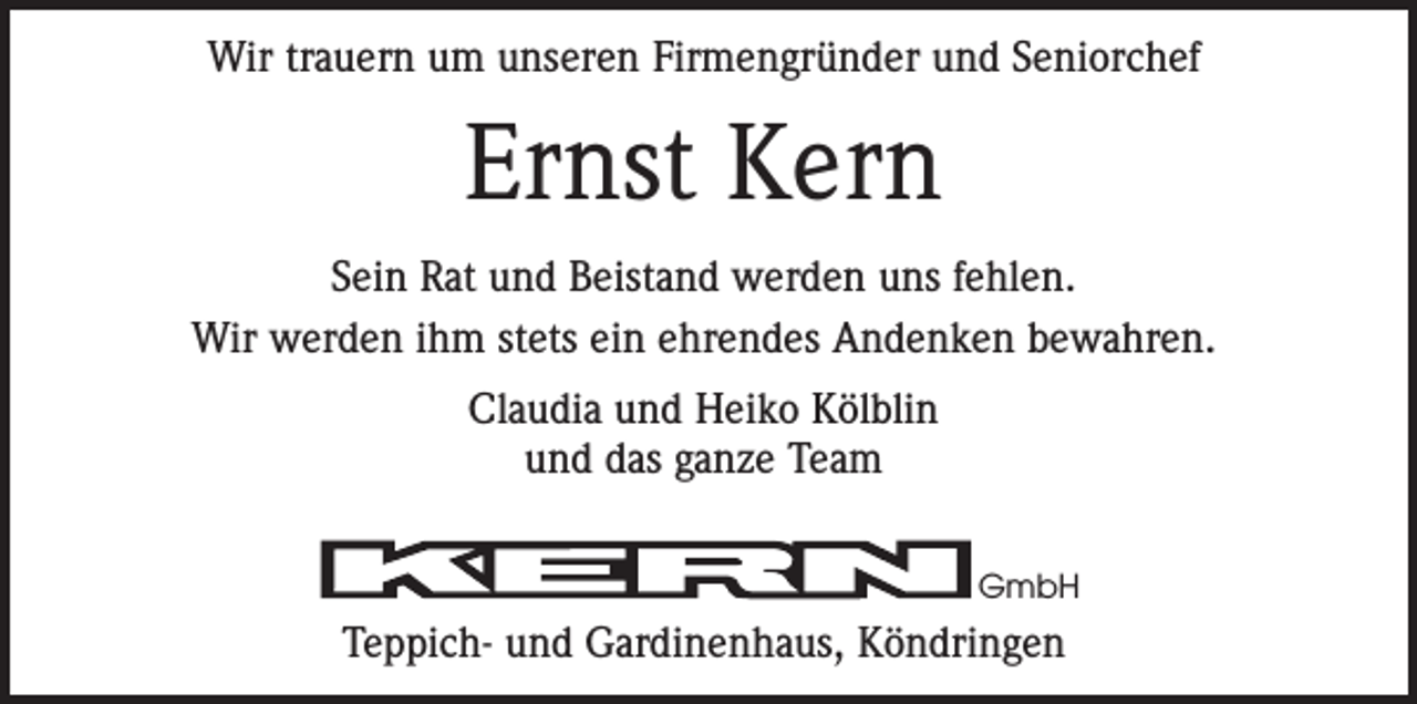 <p>Wir trauern um unseren Firmengründer und Seniorchef</p><p>Ernst Kern<br />Sein Rat und Beistand werden uns fehlen.<br />Wir werden ihm stets ein ehrendes Andenken bewahren.<br />Claudia und Heiko Kölblin<br />und das ganze Team<br />GmbH</p><p>Teppich- und Gardinenhaus, Köndringen</p>