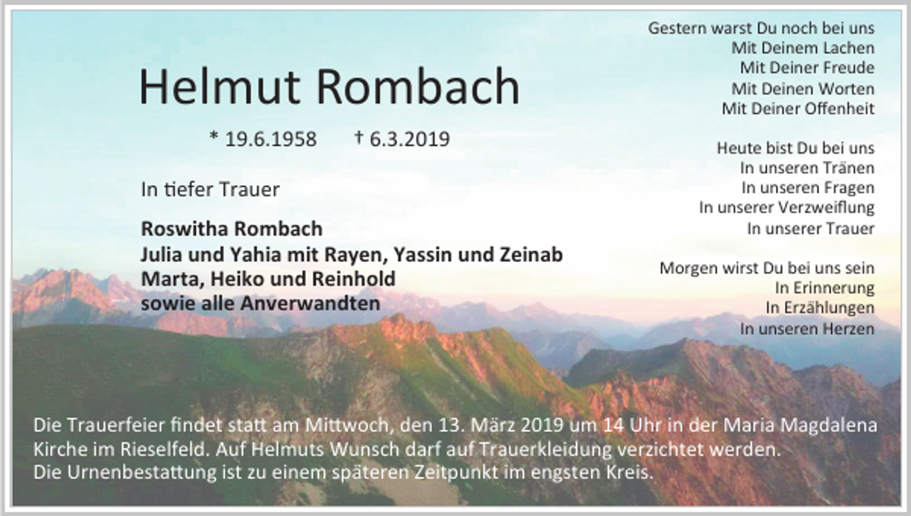<p>Helmut Rombach<br />* 19.6.1958</p><p>† 6.3.2019</p><p>In tiefer Trauer<br />Roswitha Rombach<br />Julia und Yahia mit Rayen, Yassin und Zeinab<br />Marta, Heiko und Reinhold<br />sowie alle Anverwandten</p><p>Gestern warst Du noch bei uns<br />Mit Deinem Lachen<br />Mit Deiner Freude<br />Mit Deinen Worten<br />Mit Deiner Offenheit<br />Heute bist Du bei uns<br />In unseren Tränen<br />In unseren Fragen<br />In unserer Verzweiflung<br />In unserer Trauer<br />Morgen wirst Du bei uns sein<br />In Erinnerung<br />In Erzählungen<br />In unseren Herzen</p><p>Die Trauerfeier findet statt am Mittwoch, den 13. März 2019 um 14 Uhr in der Maria Magdalena<br />Kirche im Rieselfeld. Auf Helmuts Wunsch darf auf Trauerkleidung verzichtet werden.<br />Die Urnenbestattung ist zu einem späteren Zeitpunkt im engsten Kreis.</p>