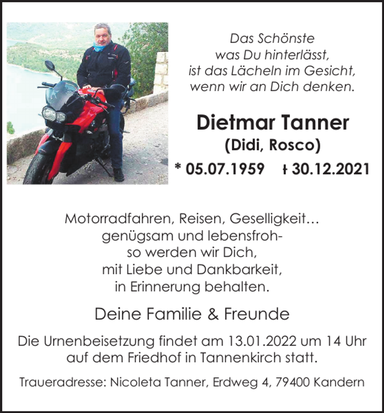 <p>Das<br />DasSchönste<br />Schönste<br />was<br />wasDu<br />Duhinterlässt,<br />hinterlässt,<br />ist<br />ist das<br />dasLächeln<br />Lächelnim<br />imGesicht,<br />Gesicht,<br />wenn<br />wir<br />an<br />Dich<br />wenn wir an Dichdenken.<br />denken.</p><p>Dietmar<br />DietmarTanner<br />Tanner<br />(Didi, Rosco)</p><p>(Didi, Rosco)</p><p>* 05.07.1959</p><p>* 05.07.1959</p><p>Ɨ 30.12.2021</p><p>Ɨ 30.12.2021</p><p>Motorradfahren, Reisen, Geselligkeit…</p><p>Motorradfahren,<br />Reisen,<br />Geselligkeit…<br />genügsam und<br />lebensfrohgenügsam<br />undwir<br />lebensfrohso werden<br />Dich,<br />werden<br />wir Dich,<br />mit so<br />Liebe<br />und Dankbarkeit,<br />mitinLiebe<br />und Dankbarkeit,<br />Erinnerung<br />behalten.<br />in Erinnerung behalten.</p><p>Deine Familie &amp; Freunde</p><p>Deine Familie &amp; Freunde<br />Die Urnenbeisetzung findet am 13.01.2022 um 14 Uhr<br />auf dem Friedhof<br />in Tannenkirch<br />statt.<br />Die Urnenbeisetzung<br />findet<br />am 13.01.2022<br />um 14 Uhr<br />auf dem<br />Friedhof<br />in Tannenkirch<br />statt.<br />Traueradresse:<br />Nicoleta<br />Tanner,<br />Erdweg 4, 79400<br />Kandern<br />Traueradresse: Nicoleta Tanner, Erdweg 4, 79400 Kandern</p>