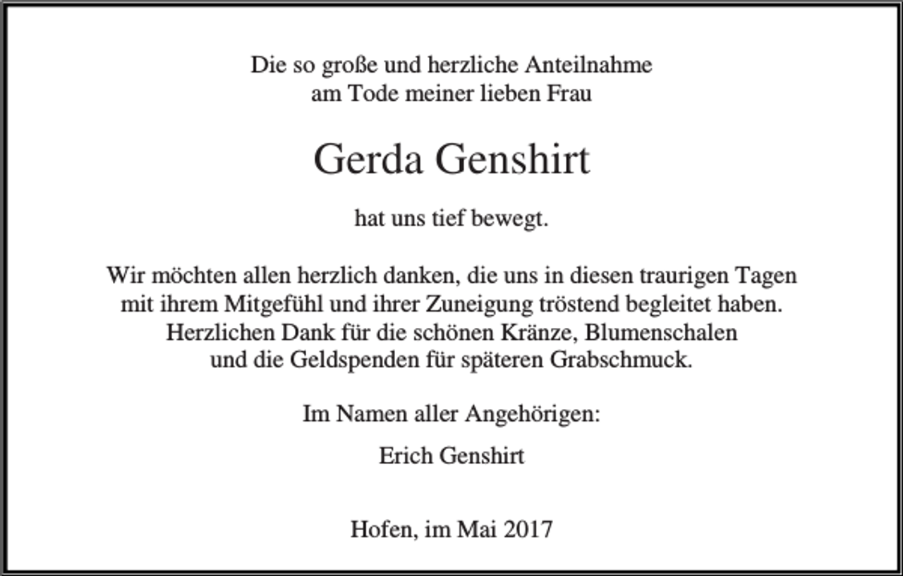 <p>Die so große und herzliche Anteilnahme<br />am Tode meiner lieben Frau</p><p>Gerda Genshirt<br />hat uns tief bewegt.<br />Wir möchten allen herzlich danken, die uns in diesen traurigen Tagen<br />mit ihrem Mitgefühl und ihrer Zuneigung tröstend begleitet haben.<br />Herzlichen Dank für die schönen Kränze, Blumenschalen<br />und die Geldspenden für späteren Grabschmuck.<br />Im Namen aller Angehörigen:<br />Erich Genshirt<br />Hofen, im Mai 2017</p>