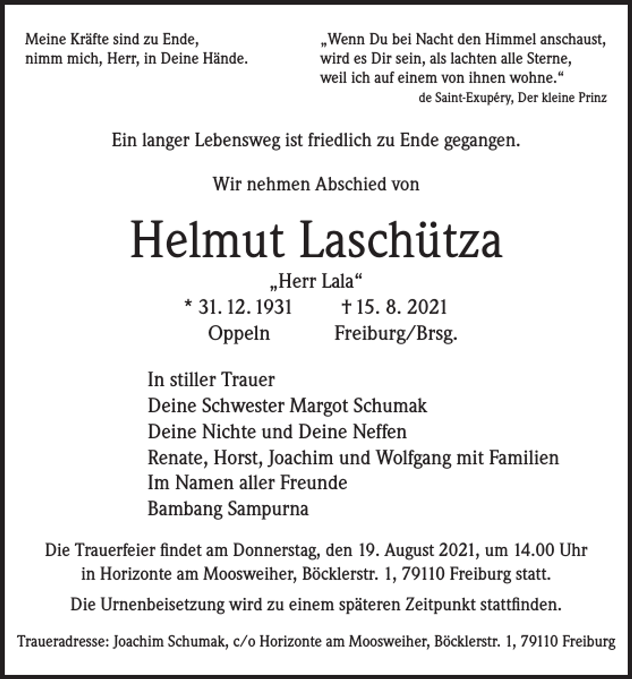 <p>Meine Kräfte sind zu Ende,<br />„Wenn Du bei Nacht den Himmel anschaust,<br />nimm mich, Herr, in Deine Hände. wird es Dir sein, als lachten alle Sterne,<br />weil ich auf einem von ihnen wohne.“</p><p>de Saint-Exupéry, Der kleine Prinz</p><p>Ein langer Lebensweg ist friedlich zu Ende gegangen.<br />Wir nehmen Abschied von</p><p>Helmut Laschütza<br />„Herr Lala“<br />* 31. 12. 1931<br />† 15. 8. 2021<br />Oppeln<br />Freiburg/Brsg.</p><p>In stiller Trauer<br />Deine Schwester Margot Schumak<br />Deine Nichte und Deine Neffen<br />Renate, Horst, Joachim und Wolfgang mit Familien<br />Im Namen aller Freunde<br />Bambang Sampurna<br />Die Trauerfeier findet am Donnerstag, den 19. August 2021, um 14.00 Uhr<br />in Horizonte am Moosweiher, Böcklerstr. 1, 79110 Freiburg statt.<br />Die Urnenbeisetzung wird zu einem späteren Zeitpunkt stattfinden.<br />Traueradresse: Joachim Schumak, c/o Horizonte am Moosweiher, Böcklerstr. 1, 79110 Freiburg</p>