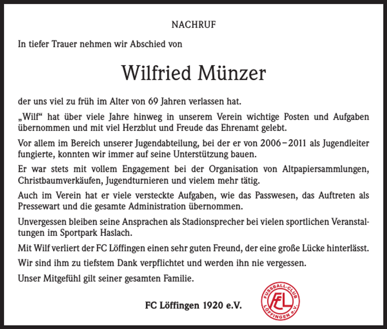 <p>NACHRUF<br />In tiefer Trauer nehmen wir Abschied von</p><p>Wilfried Münzer<br />der uns viel zu früh im Alter von 69 Jahren verlassen hat.<br />„Wilf“ hat über viele Jahre hinweg in unserem Verein wichtige Posten und Aufgaben<br />­übernommen und mit viel Herzblut und Freude das Ehrenamt gelebt.<br />Vor allem im Bereich unserer Jugendabteilung, bei der er von 2006 – 2011 als Jugendleiter<br />fungierte, konnten wir immer auf seine Unterstützung bauen.<br />Er war stets mit vollem Engagement bei der Organisation von Altpapiersammlungen,<br />­Christbaumverkäufen, Jugendturnieren und vielem mehr tätig.<br />Auch im Verein hat er viele versteckte Aufgaben, wie das Passwesen, das Auftreten als<br />Pressewart und die gesamte Administration übernommen.<br />Unvergessen bleiben seine Ansprachen als Stadionsprecher bei vielen sportlichen Veranstaltungen im Sportpark Haslach.<br />Mit Wilf verliert der FC Löffingen einen sehr guten Freund, der eine große Lücke ­hinterlässt.<br />Wir sind ihm zu tiefstem Dank verpflichtet und werden ihn nie vergessen.<br />Unser Mitgefühl gilt seiner gesamten Familie.<br />FC Löffingen 1920 e.V.</p>
