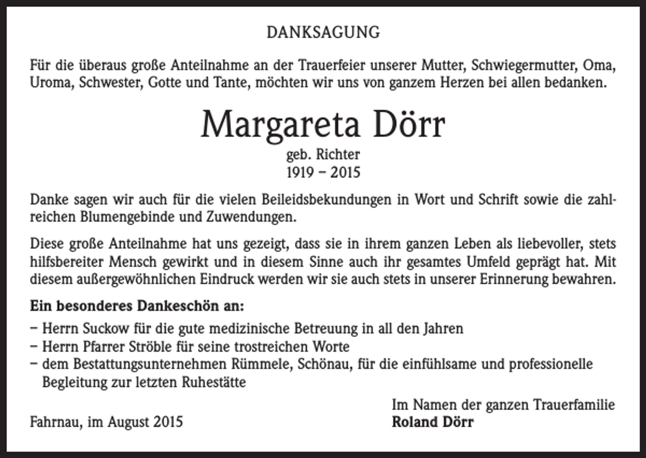 <p>DANKSAGUNG<br />Für die überaus große Anteilnahme an der Trauerfeier unserer Mutter, Schwiegermutter, Oma,<br />Uroma, Schwester, Gotte und Tante, möchten wir uns von ganzem Herzen bei allen bedanken.</p><p>Margareta Dörr<br />geb. Richter<br />1919 – 2015</p><p>Danke sagen wir auch für die vielen Beileidsbekundungen in Wort und Schrift sowie die zahlreichen Blumengebinde und Zuwendungen.<br />Diese große Anteilnahme hat uns gezeigt, dass sie in ihrem ganzen Leben als liebevoller, stets<br />hilfsbereiter Mensch gewirkt und in diesem Sinne auch ihr gesamtes Umfeld geprägt hat. Mit<br />diesem außergewöhnlichen Eindruck werden wir sie auch stets in unserer Erinnerung bewahren.<br />Ein besonderes Dankeschön an:<br />– Herrn Suckow für die gute medizinische Betreuung in all den Jahren<br />– Herrn Pfarrer Ströble für seine trostreichen Worte<br />– dem Bestattungsunternehmen Rümmele, Schönau, für die einfühlsame und professionelle<br />Begleitung zur letzten Ruhestätte<br />Im Namen der ganzen Trauerfamilie<br />Fahrnau, im August 2015<br />Roland Dörr</p>