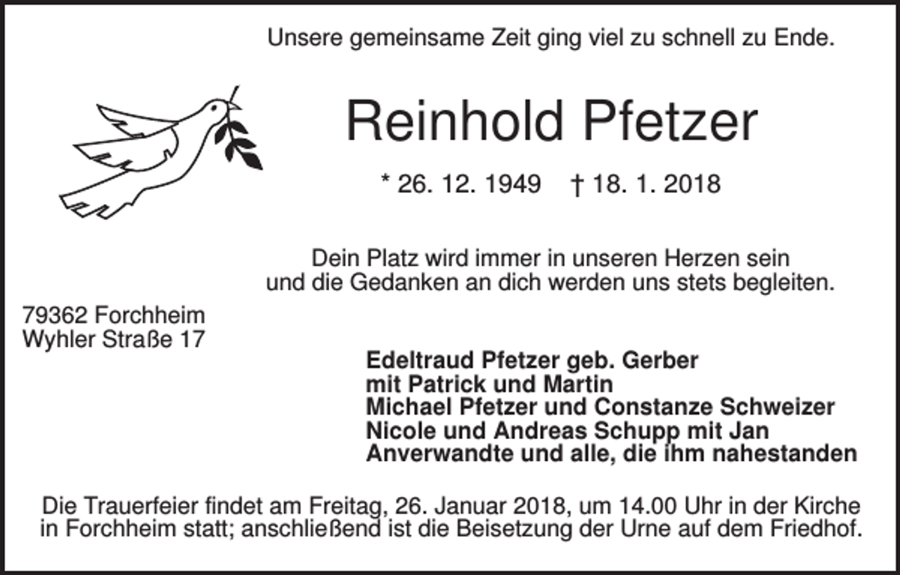 <p>Unsere gemeinsame Zeit ging viel zu schnell zu Ende.</p><p>Reinhold Pfetzer<br />* 26. 12. 1949</p><p>† 18. 1. 2018</p><p>Dein Platz wird immer in unseren Herzen sein<br />und die Gedanken an dich werden uns stets begleiten.<br />79362 Forchheim<br />Wyhler Straße 17</p><p>Edeltraud Pfetzer geb. Gerber<br />mit Patrick und Martin<br />Michael Pfetzer und Constanze Schweizer<br />Nicole und Andreas Schupp mit Jan<br />Anverwandte und alle, die ihm nahestanden</p><p>Die Trauerfeier findet am Freitag, 26. Januar 2018, um 14.00 Uhr in der Kirche<br />in Forchheim statt; anschließend ist die Beisetzung der Urne auf dem Friedhof.</p>