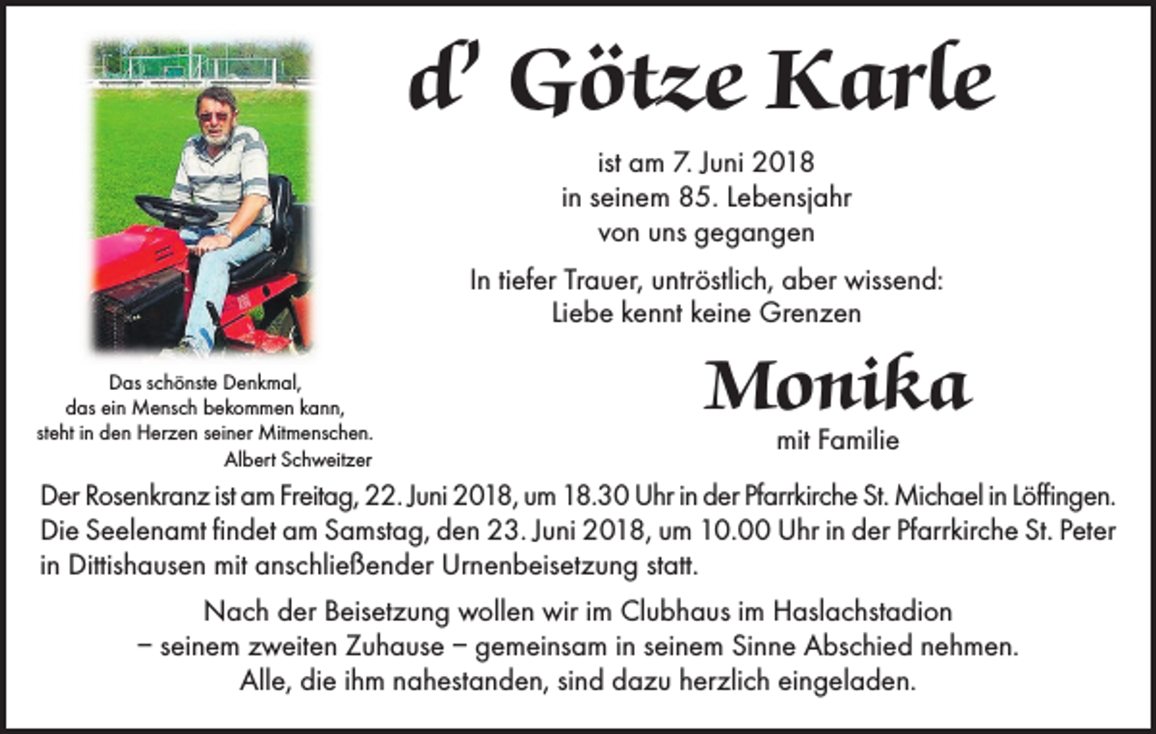 <p>d’ Götze Karle<br />ist am 7. Juni 2018<br />in seinem 85. Lebensjahr<br />von uns gegangen<br />In tiefer Trauer, untröstlich, aber wissend:<br />Liebe kennt keine Grenzen<br />Das schönste Denkmal,<br />das ein Mensch bekommen kann,<br />steht in den Herzen seiner Mitmenschen.<br />Albert Schweitzer</p><p>Monika<br />mit Familie</p><p>Der Rosenkranz ist am Freitag, 22. Juni 2018, um 18.30 Uhr in der Pfarrkirche St. Michael in Löffingen.<br />Die Seelenamt findet am Samstag, den 23. Juni 2018, um 10.00 Uhr in der Pfarrkirche St. Peter<br />in Dittishausen mit anschließender Urnenbeisetzung statt.<br />Nach der Beisetzung wollen wir im Clubhaus im Haslachstadion<br />– seinem zweiten Zuhause – gemeinsam in seinem Sinne Abschied nehmen.<br />Alle, die ihm nahestanden, sind dazu herzlich eingeladen.</p>