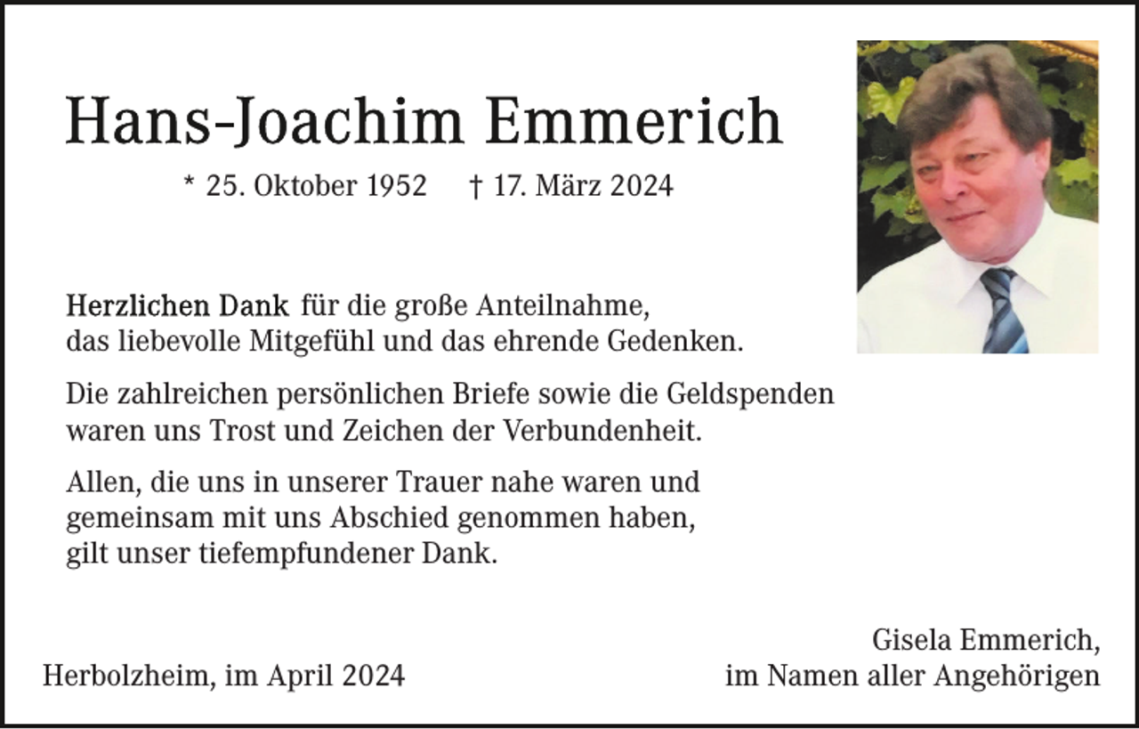 <p>* 25. Oktober 1952</p><p>† 17. März 2024</p><p>für die große Anteilnahme,<br />das liebevolle Mitgefühl und das ehrende Gedenken.<br />Die zahlreichen persönlichen Briefe sowie die Geldspenden<br />waren uns Trost und Zeichen der Verbundenheit.<br />Allen, die uns in unserer Trauer nahe waren und<br />gemeinsam mit uns Abschied genommen haben,<br />gilt unser tiefempfundener Dank.</p><p>Herbolzheim, im April 2024</p><p>Gisela Emmerich,<br />im Namen aller Angehörigen</p>