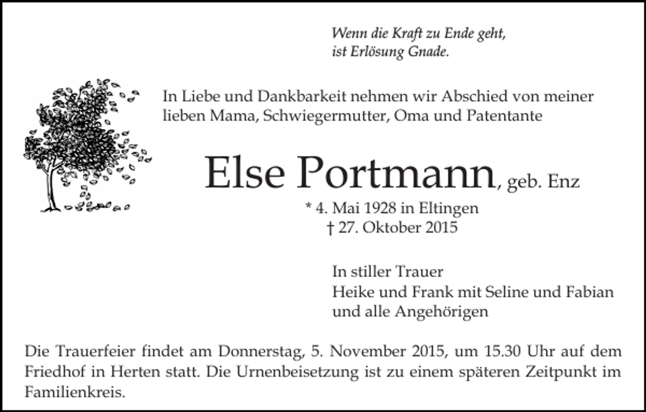 <p>Wenn die Kraft zu Ende geht,<br />ist Erlösung Gnade.</p><p>In Liebe und Dankbarkeit nehmen wir Abschied von meiner<br />lieben Mama, Schwiegermutter, Oma und Patentante</p><p>Else Portmann, geb. Enz<br />* 4. Mai 1928 in Eltingen<br />† 27. Oktober 2015</p><p>In stiller Trauer<br />Heike und Frank mit Seline und Fabian<br />und alle Angehörigen<br />Die Trauerfeier findet am Donnerstag, 5. November 2015, um 15.30 Uhr auf dem<br />Friedhof in Herten statt. Die Urnenbeisetzung ist zu einem späteren Zeitpunkt im<br />Familienkreis.</p>
