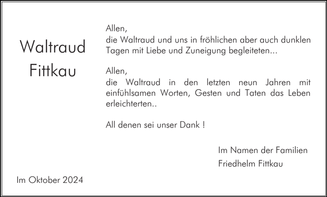 <p>Waltraud<br />Fittkau</p><p>Allen,<br />die Waltraud und uns in fröhlichen aber auch dunklen<br />Tagen mit Liebe und Zuneigung begleiteten...<br />Allen,<br />die Waltraud in den letzten neun Jahren mit<br />einfühlsamen Worten, Gesten und Taten das Leben<br />erleichterten..<br />All denen sei unser Dank !<br />Im Namen der Familien<br />Friedhelm Fittkau</p><p>Im Oktober 2024</p>