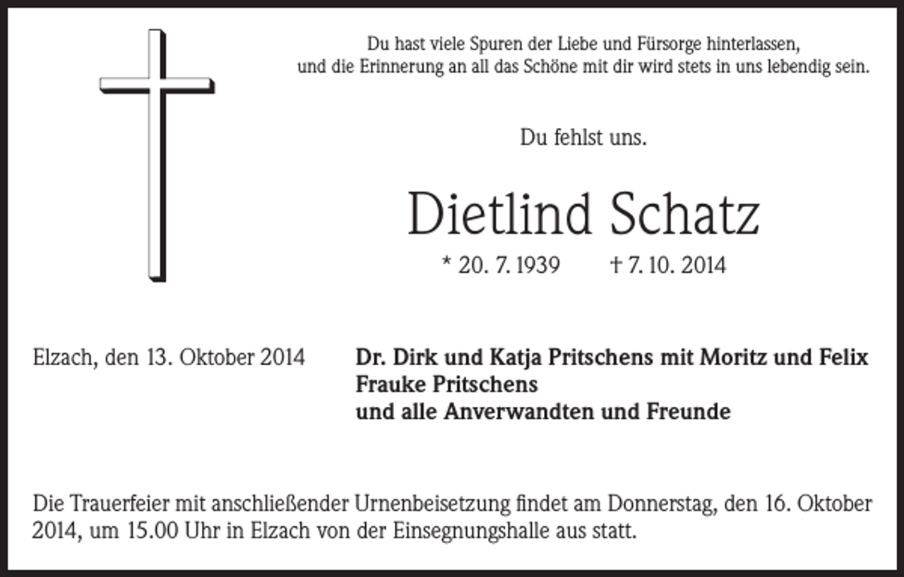<p>Du hast viele Spuren der Liebe und Fürsorge hinterlassen,<br />und die Erinnerung an all das Schöne mit dir wird stets in uns lebendig sein.</p><p>Du fehlst uns.</p><p>Dietlind Schatz<br />* 20. 7. 1939 † 7. 10. 2014</p><p>Elzach, den 13. Oktober 2014 Dr. Dirk und Katja Pritschens mit Moritz und Felix</p><p>Frauke Pritschens</p><p>und alle Anverwandten und Freunde</p><p>Die Trauerfeier mit anschließender Urnenbeisetzung findet am Donnerstag, den 16. Oktober<br />2014, um 15.00 Uhr in Elzach von der Einsegnungshalle aus statt.</p>