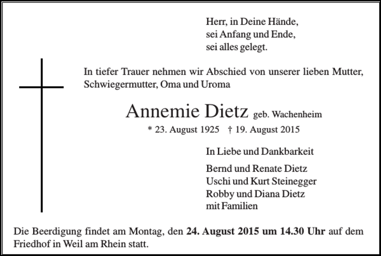 <p>Herr, in Deine Hände,<br />sei Anfang und Ende,<br />sei alles gelegt.<br />In tiefer Trauer nehmen wir Abschied von unserer lieben Mutter,<br />Schwiegermutter, Oma und Uroma</p><p>Annemie Dietz geb. Wachenheim<br />* 23. August 1925 † 19. August 2015</p><p>In Liebe und Dankbarkeit<br />Bernd und Renate Dietz<br />Uschi und Kurt Steinegger<br />Robby und Diana Dietz<br />mit Familien<br />Die Beerdigung findet am Montag, den 24. August 2015 um 14.30 Uhr auf dem<br />Friedhof in Weil am Rhein statt.</p>