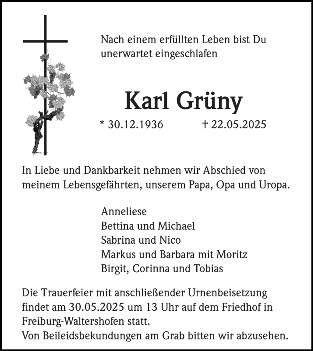 <p>Nach einem erfüllten Leben bist Du<br />unerwartet eingeschlafen</p><p>Karl Grüny<br />* 30.12.1936</p><p>† 22.05.2025</p><p>In Liebe und Dankbarkeit nehmen wir Abschied von<br />meinem Lebensgefährten, unserem Papa, Opa und Uropa.<br />Anneliese<br />Bettina und Michael<br />Sabrina und Nico<br />Markus und Barbara mit Moritz<br />Birgit, Corinna und Tobias<br />Die Trauerfeier mit anschließender Urnenbeisetzung<br />findet am 30.05.2025 um 13 Uhr auf dem Friedhof in<br />Freiburg-Waltershofen statt.<br />Von Beileidsbekundungen am Grab bitten wir abzusehen.</p>