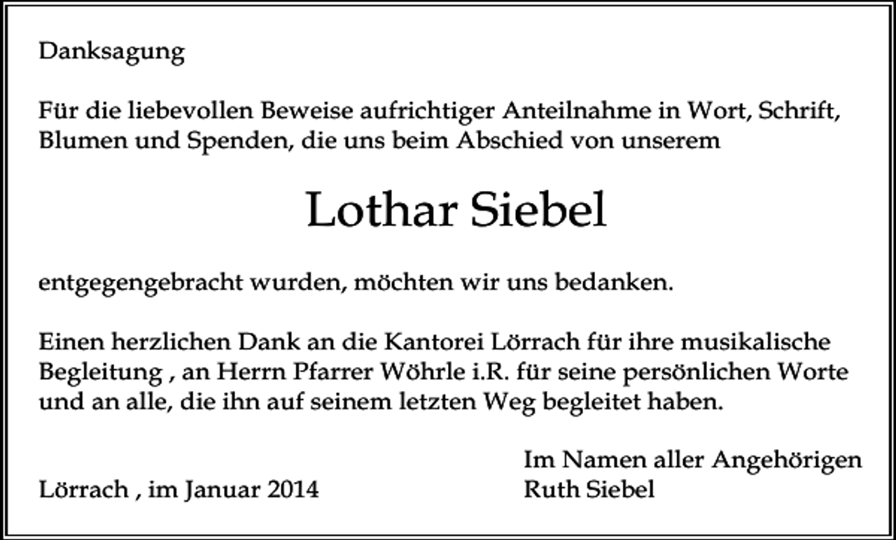 <p>Danksagung<br />Für die liebevollen Beweise aufrichtiger Anteilnahme in Wort, Schrift,<br />Blumen und Spenden, die uns beim Abschied von unserem</p><p>Lothar Siebel<br />entgegengebracht wurden, möchten wir uns bedanken.<br />Einen herzlichen Dank an die Kantorei Lörrach für ihre musikalische<br />Begleitung , an Herrn Pfarrer Wöhrle i.R. für seine persönlichen Worte<br />und an alle, die ihn auf seinem letzten Weg begleitet haben.<br />Lörrach , im Januar 2014</p><p>Im Namen aller Angehörigen<br />Ruth Siebel</p>
