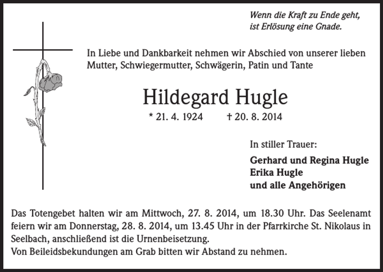 <p>Wenn die Kraft zu Ende geht,<br />ist Erlösung eine Gnade.</p><p>In Liebe und Dankbarkeit nehmen wir Abschied von unserer lieben<br />Mutter, Schwiegermutter, Schwägerin, Patin und Tante</p><p>Hildegard Hugle<br />* 21. 4. 1924</p><p>† 20. 8. 2014<br />In stiller Trauer:<br />Gerhard und Regina Hugle<br />Erika Hugle<br />und alle Angehörigen</p><p>Das Totengebet halten wir am Mittwoch, 27. 8. 2014, um 18.30 Uhr. Das Seelenamt<br />feiern wir am Donnerstag, 28. 8. 2014, um 13.45 Uhr in der Pfarrkirche St. Nikolaus in<br />Seelbach, anschließend ist die Urnenbeisetzung.<br />Von Beileidsbekundungen am Grab bitten wir Abstand zu nehmen.</p>