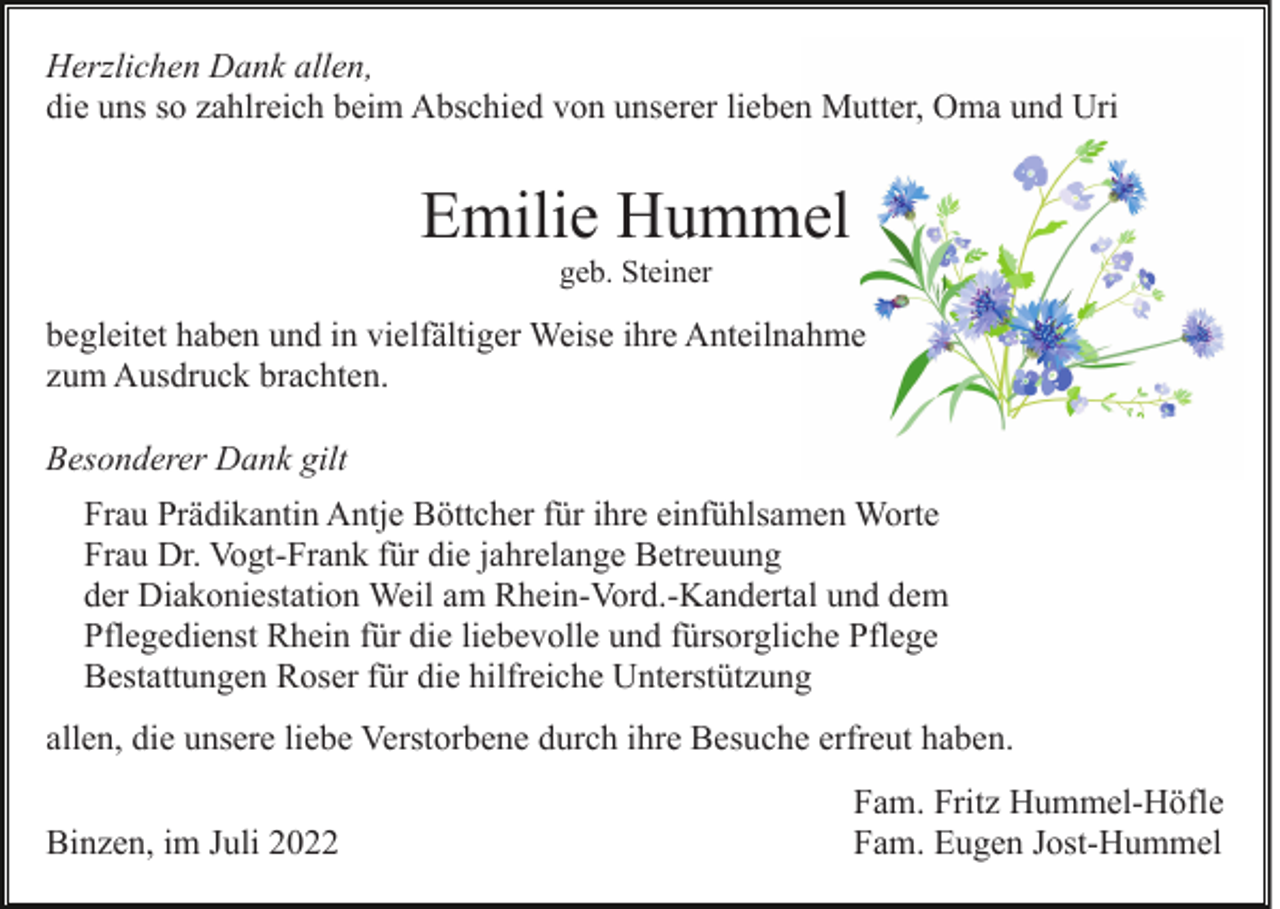 <p>Herzlichen Dank allen,<br />die uns so zahlreich beim Abschied von unserer lieben Mutter, Oma und Uri</p><p>Emilie Hummel<br />geb. Steiner</p><p>begleitet haben und in vielfältiger Weise ihre Anteilnahme<br />zum Ausdruck brachten.<br />Besonderer Dank gilt<br />Frau Prädikantin Antje Böttcher für ihre einfühlsamen Worte<br />Frau Dr. Vogt-Frank für die jahrelange Betreuung<br />der Diakoniestation Weil am Rhein-Vord.-Kandertal und dem<br />Pflegedienst Rhein für die liebevolle und fürsorgliche Pflege<br />Bestattungen Roser für die hilfreiche Unterstützung<br />allen, die unsere liebe Verstorbene durch ihre Besuche erfreut haben.<br />Binzen, im Juli 2022</p><p>Fam. Fritz Hummel-Höfle<br />Fam. Eugen Jost-Hummel</p>