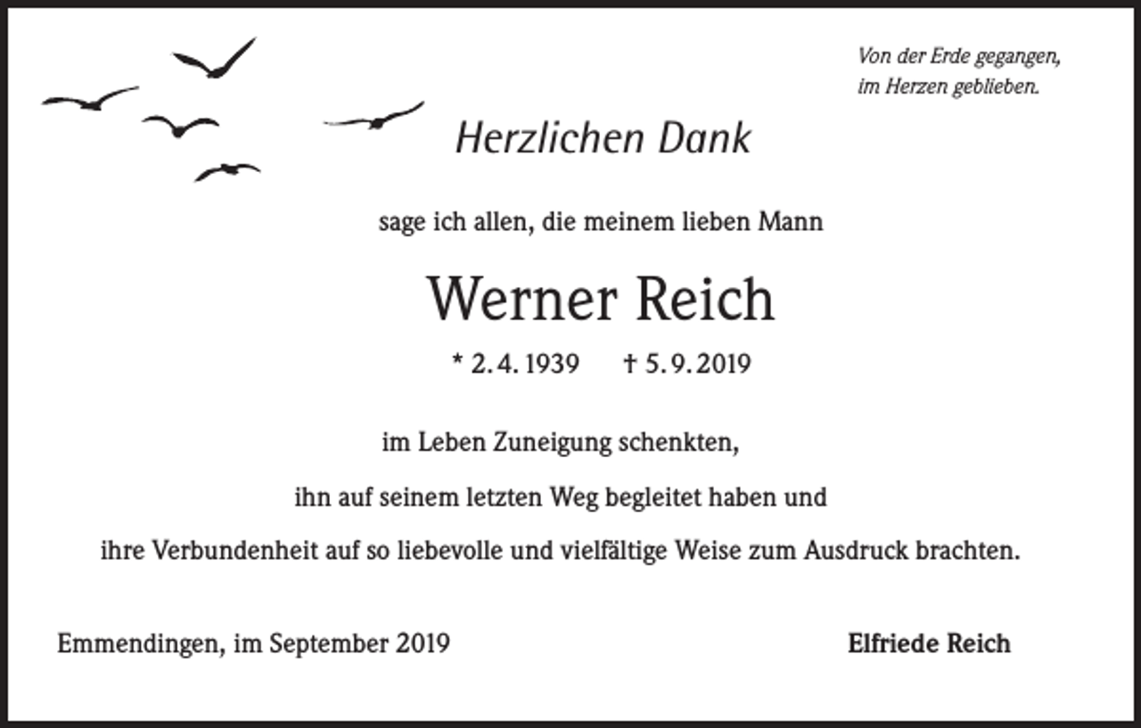 <p>Von der Erde gegangen,<br />im Herzen geblieben.</p><p>Herzlichen Dank<br />sage ich allen, die meinem lieben Mann</p><p>Werner Reich<br />* 2. 4. 1939</p><p>† 5. 9. 2019</p><p>im Leben Zuneigung schenkten,<br />ihn auf seinem letzten Weg begleitet haben und<br />ihre Verbundenheit auf so liebevolle und vielfältige Weise zum Ausdruck brachten.<br />Emmendingen, im September 2019</p><p>Elfriede Reich</p>
