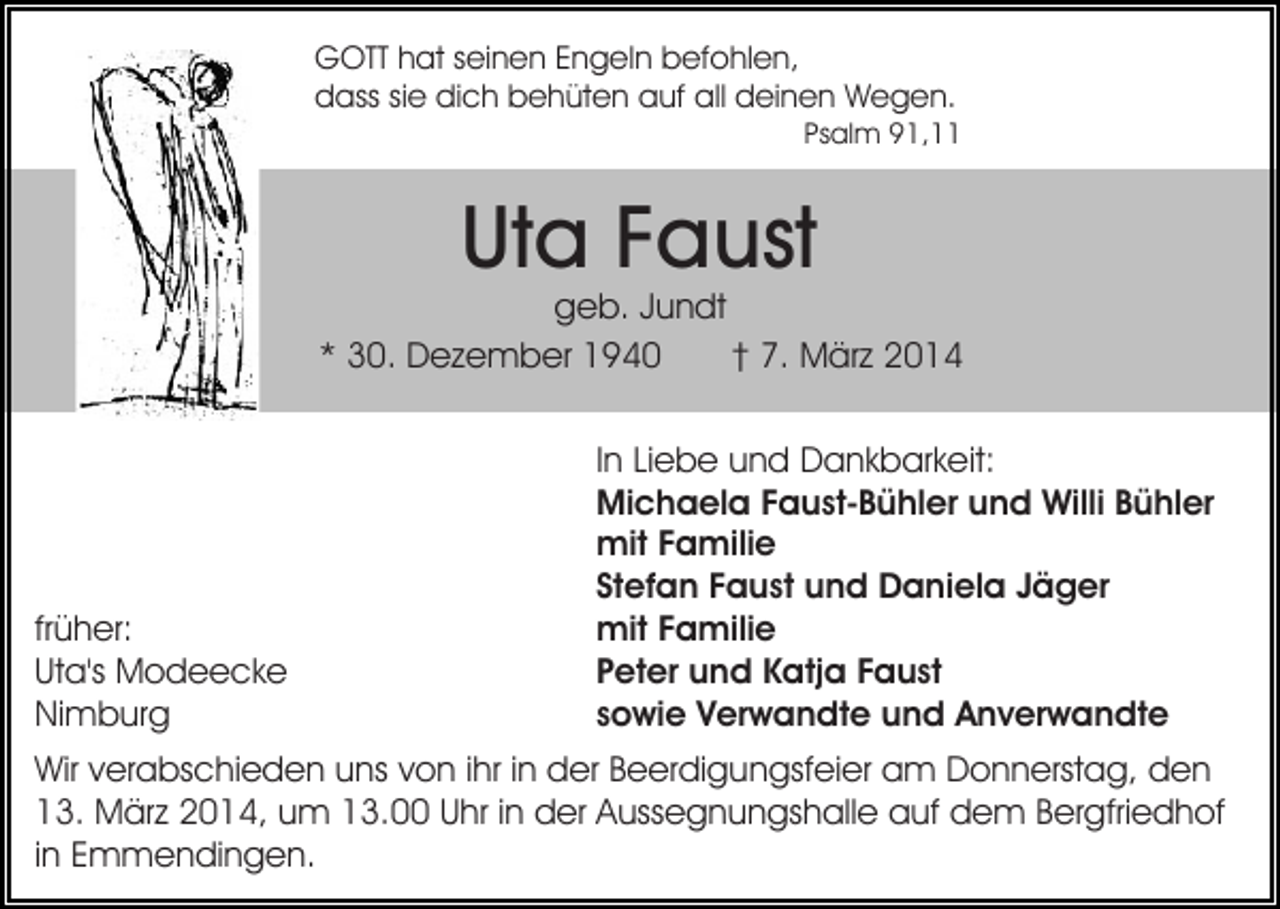 <p>GOTT hat seinen Engeln befohlen,<br />dass sie dich behüten auf all deinen Wegen.</p><p>Psalm 91,11</p><p>Uta Faust</p><p>geb. Jundt<br />* 30. Dezember 1940<br />† 7. März 2014</p><p>früher:<br />Uta's Modeecke<br />Nimburg</p><p>In Liebe und Dankbarkeit:<br />Michaela Faust-Bühler und Willi Bühler<br />mit Familie<br />Stefan Faust und Daniela Jäger<br />mit Familie<br />Peter und Katja Faust<br />sowie Verwandte und Anverwandte</p><p>Wir verabschieden uns von ihr in der Beerdigungsfeier am Donnerstag, den<br />13. März 2014, um 13.00 Uhr in der Aussegnungshalle auf dem Bergfriedhof<br />in Emmendingen.</p>