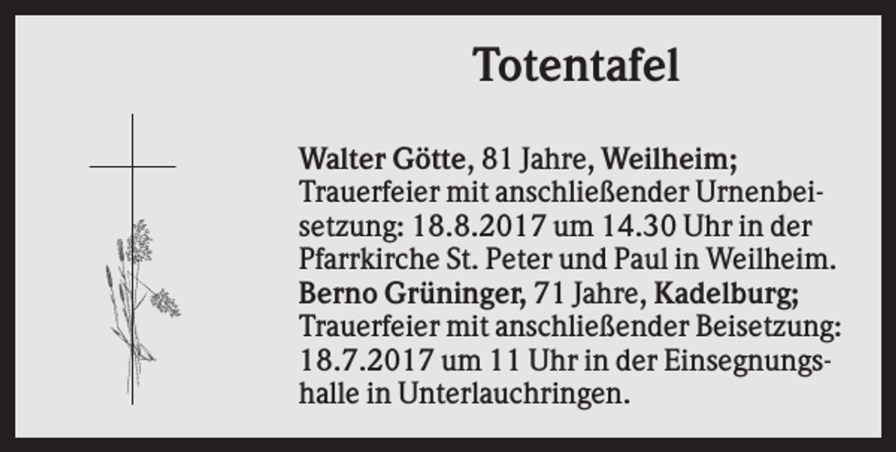<p>Totentafel<br />Walter Götte, 81 Jahre, Weilheim;<br />Trauerfeier mit anschließender Urnenbeisetzung: 18.8.2017 um 14.30 Uhr in der<br />Pfarrkirche St. Peter und Paul in Weilheim.<br />Berno Grüninger, 71 Jahre, Kadelburg;<br />Trauerfeier mit anschließender Beisetzung:<br />18.7.2017 um 11 Uhr in der Einsegnungshalle in Unterlauchringen.</p>