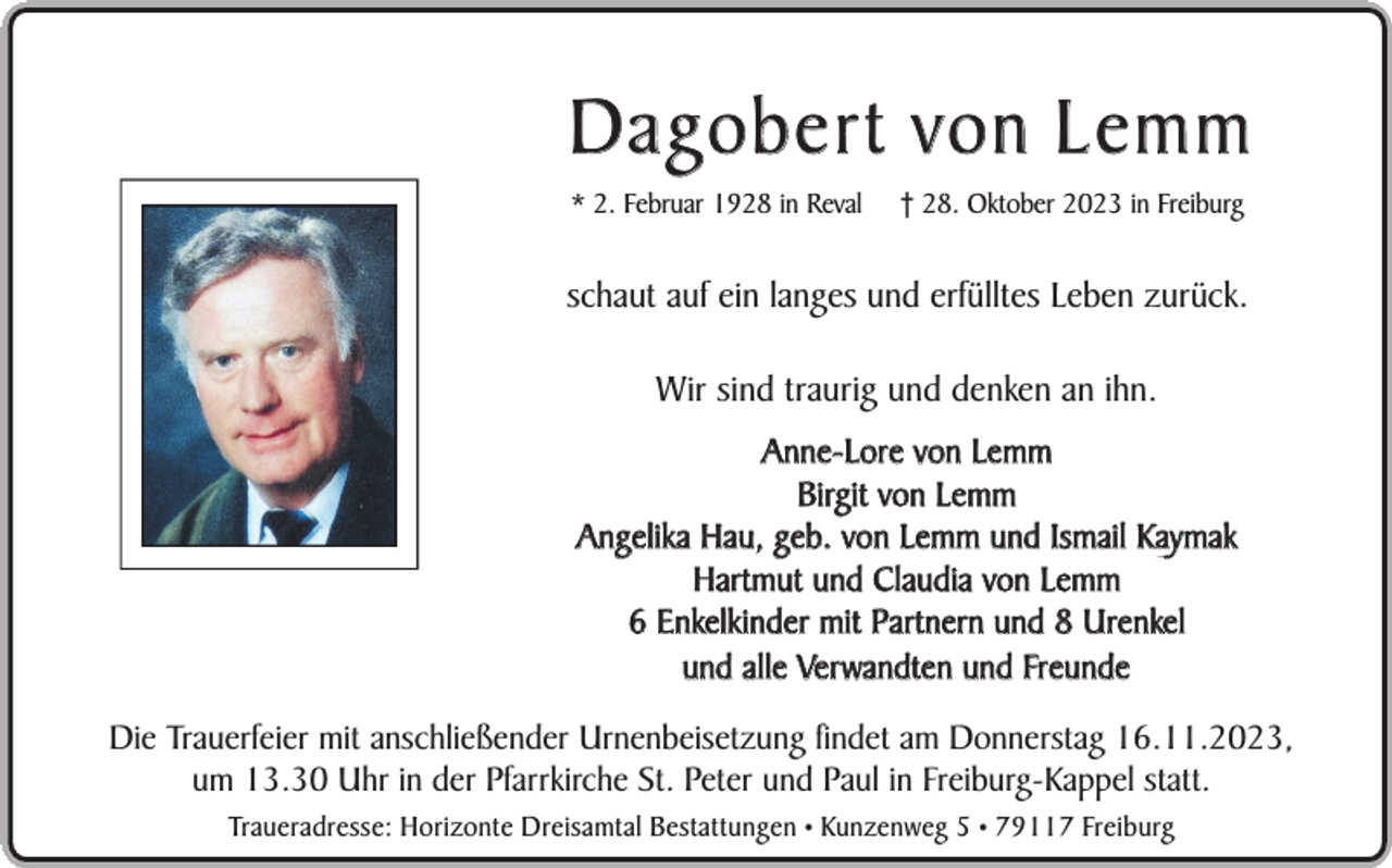 <p>Dagobert von Lemm<br />* 2. Februar 1928 in Reval</p><p>† 28. Oktober 2023 in Freiburg</p><p>schaut auf ein langes und erfülltes Leben zurück.<br />Wir sind traurig und denken an ihn.<br />Anne-Lore von Lemm<br />Birgit von Lemm<br />Angelika Hau, geb. von Lemm und Ismail Kaymak<br />Hartmut und Claudia von Lemm<br />6 Enkelkinder mit Partnern und 8 Urenkel<br />und alle Verwandten und Freunde<br />Die Trauerfeier mit anschließender Urnenbeisetzung findet am Donnerstag 16.11.2023,<br />um 13.30 Uhr in der Pfarrkirche St. Peter und Paul in Freiburg-Kappel statt.<br />Traueradresse: Horizonte Dreisamtal Bestattungen • Kunzenweg 5 • 79117 Freiburg</p>