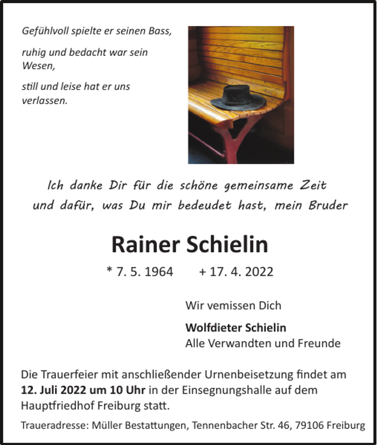 <p>Gefühlvoll spielte er seinen Bass,<br />ruhig und bedacht war sein<br />Wesen,<br />still und leise hat er uns<br />verlassen.</p><p>Ich danke Dir für die schöne gemeinsame Zeit<br />und dafür, was Du mir bedeudet hast, mein Bruder</p><p>Rainer Schielin<br />* 7. 5. 1964</p><p>+ 17. 4. 2022<br />Wir vemissen Dich<br />Wolfdieter Schielin<br />Alle Verwandten und Freunde</p><p>Die Trauerfeier mit anschließender Urnenbeisetzung findet am<br />12. Juli 2022 um 10 Uhr in der Einsegnungshalle auf dem<br />Hauptfriedhof Freiburg statt.<br />Traueradresse: Müller Bestattungen, Tennenbacher Str. 46, 79106 Freiburg</p>