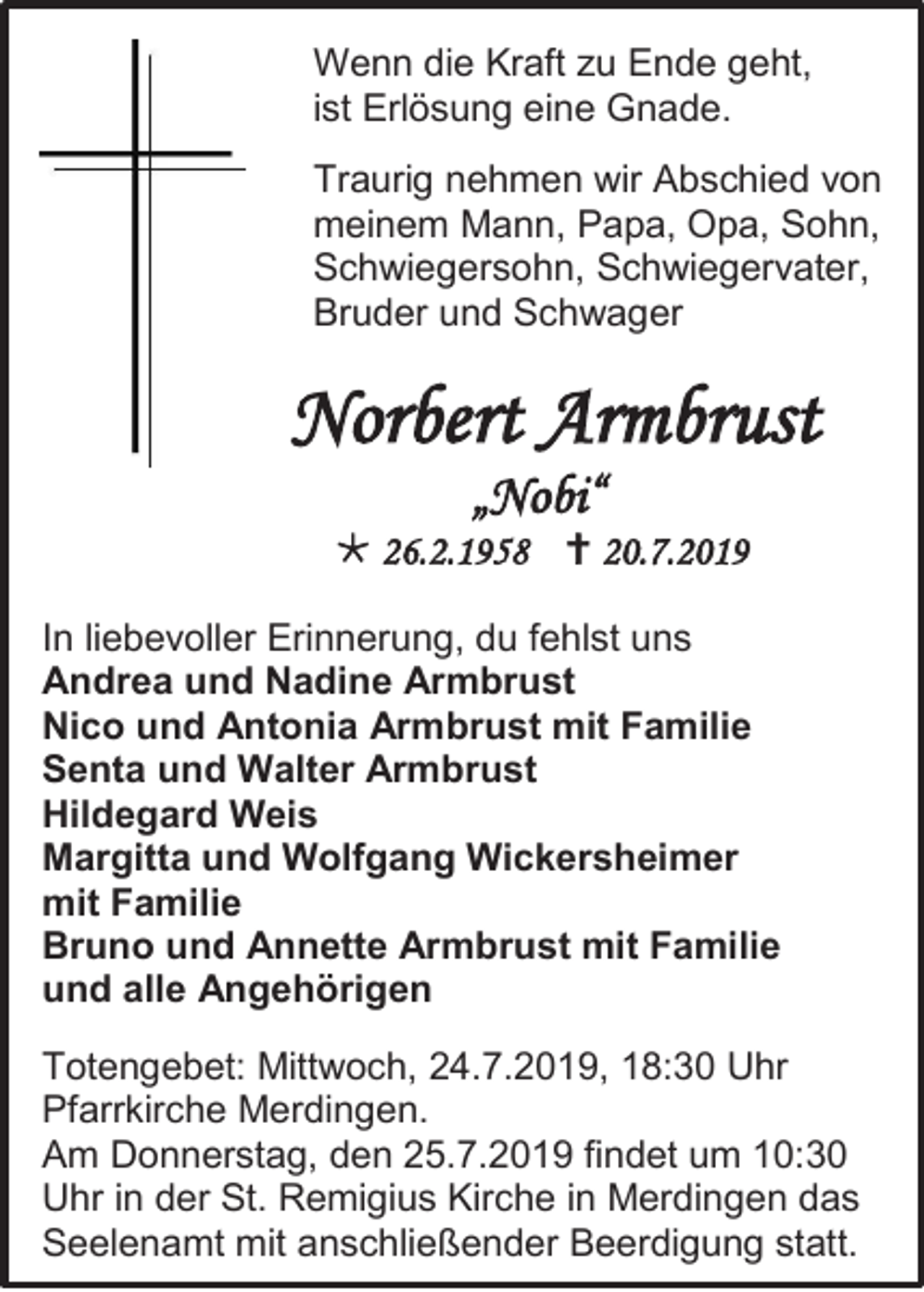 <p>Wenn die Kraft zu Ende geht,<br />ist Erlösung eine Gnade.<br />Traurig nehmen wir Abschied von<br />meinem Mann, Papa, Opa, Sohn,<br />Schwiegersohn, Schwiegervater,<br />Bruder und Schwager</p><p>Norbert Armbrust<br />„Nobi“<br /> 26.2.1958  20.7.2019<br />In liebevoller Erinnerung, du fehlst uns<br />Andrea und Nadine Armbrust<br />Nico und Antonia Armbrust mit Familie<br />Senta und Walter Armbrust<br />Hildegard Weis<br />Margitta und Wolfgang Wickersheimer<br />mit Familie<br />Bruno und Annette Armbrust mit Familie<br />und alle Angehörigen<br />Totengebet: Mittwoch, 24.7.2019, 18:30 Uhr<br />Pfarrkirche Merdingen.<br />Am Donnerstag, den 25.7.2019 findet um 10:30<br />Uhr in der St. Remigius Kirche in Merdingen das<br />Seelenamt mit anschließender Beerdigung statt.</p>