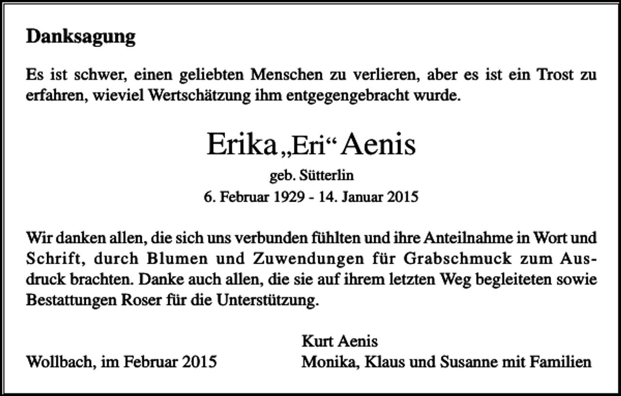 <p>Danksagung<br />Es ist schwer, einen geliebten Menschen zu verlieren, aber es ist ein Trost zu<br />erfahren, wieviel Wertschätzung ihm entgegengebracht wurde.</p><p>Erika „Eri“ Aenis<br />geb. Sütterlin<br />6. Februar 1929 - 14. Januar 2015</p><p>Wir danken allen, die sich uns verbunden fühlten und ihre Anteilnahme in Wort und<br />Schrift, durch Blumen und Zuwendungen für Grabschmuck zum Ausdruck brachten. Danke auch allen, die sie auf ihrem letzten Weg begleiteten sowie<br />Bestattungen Roser für die Unterstützung.</p><p>Wollbach, im Februar 2015</p><p>Kurt Aenis<br />Monika, Klaus und Susanne mit Familien</p>