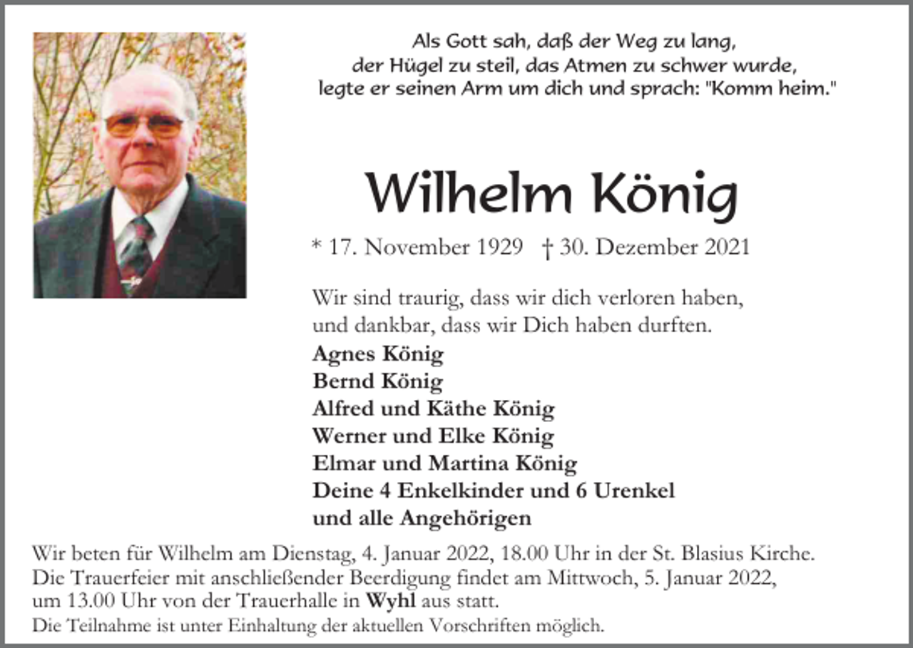 <p>Als Gott sah, daß der Weg zu lang,<br />der Hügel zu steil, das Atmen zu schwer wurde,<br />legte er seinen Arm um dich und sprach: "Komm heim."</p><p>Wilhelm König<br />* 17. November 1929 † 30. Dezember 2021<br />Wir sind traurig, dass wir dich verloren haben,<br />und dankbar, dass wir Dich haben durften.<br />Agnes König<br />Bernd König<br />Alfred und Käthe König<br />Werner und Elke König<br />Elmar und Martina König<br />Deine 4 Enkelkinder und 6 Urenkel<br />und alle Angehörigen<br />Wir beten für Wilhelm am Dienstag, 4. Januar 2022, 18.00 Uhr in der St. Blasius Kirche.<br />Die Trauerfeier mit anschließender Beerdigung findet am Mittwoch, 5. Januar 2022,<br />um 13.00 Uhr von der Trauerhalle in Wyhl aus statt.<br />Die Teilnahme ist unter Einhaltung der aktuellen Vorschriften möglich.</p>