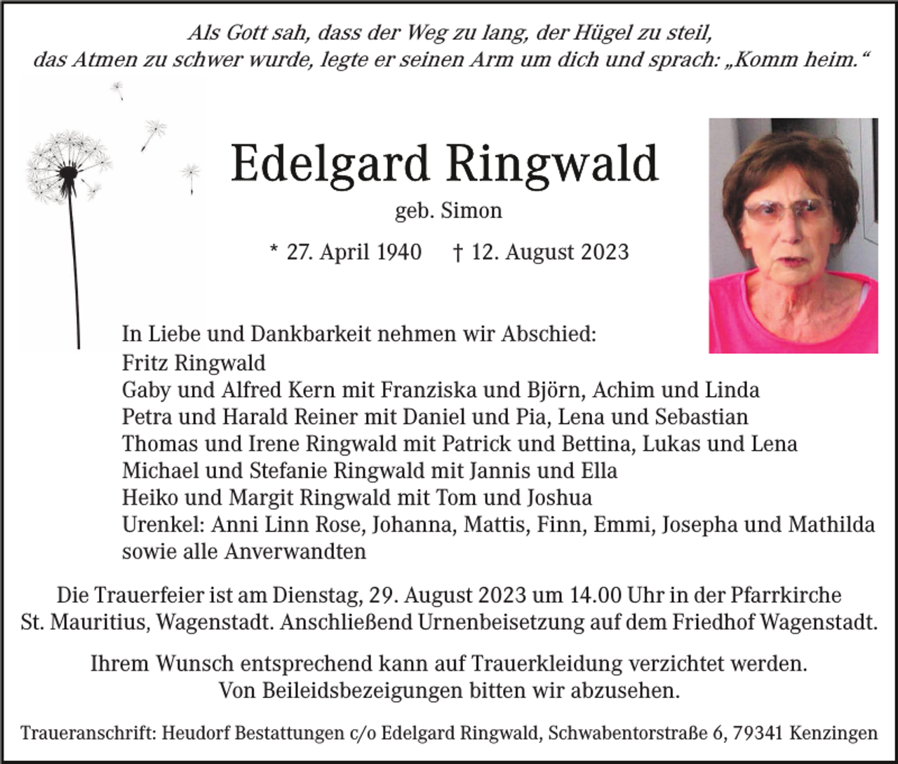 <p>Als Gott sah, dass der Weg zu lang, der Hügel zu steil,<br />das Atmen zu schwer wurde, legte er seinen Arm um dich und sprach: „Komm heim.“</p><p>geb. Simon<br />* 27. April 1940</p><p>† 12. August 2023</p><p>In Liebe und Dankbarkeit nehmen wir Abschied:<br />Fritz Ringwald<br />Gaby und Alfred Kern mit Franziska und Björn, Achim und Linda<br />Petra und Harald Reiner mit Daniel und Pia, Lena und Sebastian<br />Thomas und Irene Ringwald mit Patrick und Bettina, Lukas und Lena<br />Michael und Stefanie Ringwald mit Jannis und Ella<br />Heiko und Margit Ringwald mit Tom und Joshua<br />Urenkel: Anni Linn Rose, Johanna, Mattis, Finn, Emmi, Josepha und Mathilda<br />sowie alle Anverwandten<br />Die Trauerfeier ist am Dienstag, 29. August 2023 um 14.00 Uhr in der Pfarrkirche<br />St. Mauritius, Wagenstadt. Anschließend Urnenbeisetzung auf dem Friedhof Wagenstadt.<br />Ihrem Wunsch entsprechend kann auf Trauerkleidung verzichtet werden.<br />Von Beileidsbezeigungen bitten wir abzusehen.<br />Traueranschrift: Heudorf Bestattungen c/o Edelgard Ringwald, Schwabentorstraße 6, 79341 Kenzingen</p>