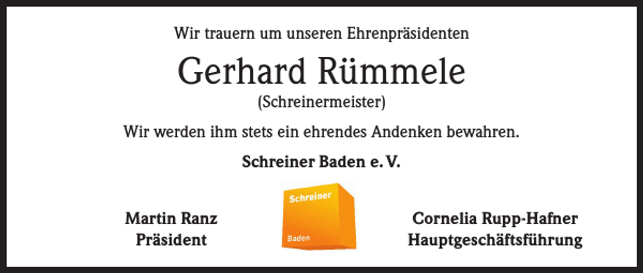 <p>Wir trauern um unseren Ehrenpräsidenten</p><p>Gerhard Rümmele<br />(Schreinermeister)</p><p>Wir werden ihm stets ein ehrendes Andenken bewahren.<br />Schreiner Baden e. V.</p><p>Martin Ranz<br />Präsident</p><p>Cornelia Rupp-Hafner<br />Hauptgeschäftsführung</p>
