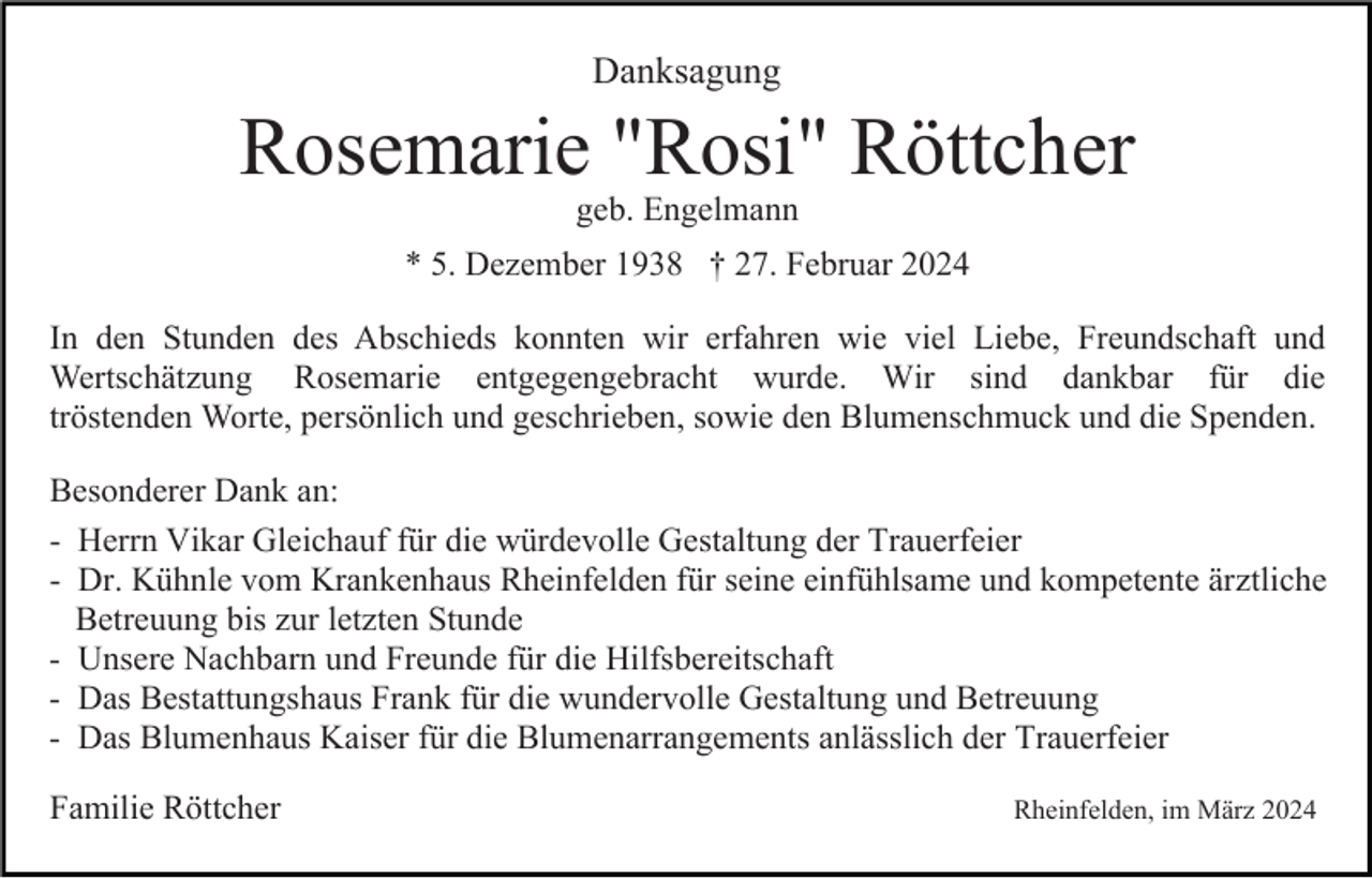 <p>Danksagung</p><p>Rosemarie "Rosi" Röttcher<br />geb. Engelmann<br />* 5. Dezember 1938 † 27. Februar 2024<br />In den Stunden des Abschieds konnten wir erfahren wie viel Liebe, Freundschaft und<br />Wertschätzung Rosemarie entgegengebracht wurde. Wir sind dankbar für die<br />tröstenden Worte, persönlich und geschrieben, sowie den Blumenschmuck und die Spenden.<br />Besonderer Dank an:<br />- Herrn Vikar Gleichauf für die würdevolle Gestaltung der Trauerfeier<br />- Dr. Kühnle vom Krankenhaus Rheinfelden für seine einfühlsame und kompetente ärztliche<br />Betreuung bis zur letzten Stunde<br />- Unsere Nachbarn und Freunde für die Hilfsbereitschaft<br />- Das Bestattungshaus Frank für die wundervolle Gestaltung und Betreuung<br />- Das Blumenhaus Kaiser für die Blumenarrangements anlässlich der Trauerfeier<br />Familie Röttcher</p><p>Rheinfelden, im März 2024</p>