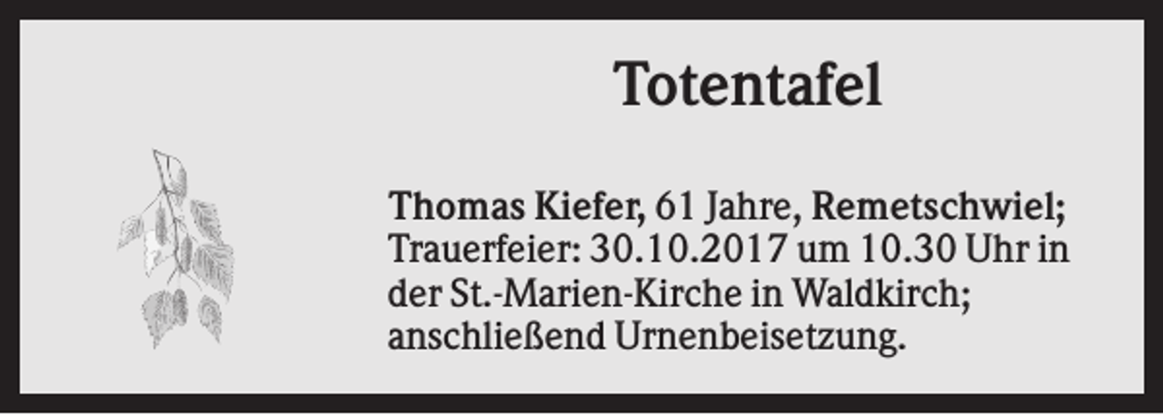 <p>Totentafel<br />Thomas Kiefer, 61 Jahre, Remetschwiel;<br />Trauerfeier: 30.10.2017 um 10.30 Uhr in<br />der St.-Marien-Kirche in Waldkirch;<br />anschließend Urnenbeisetzung.</p>