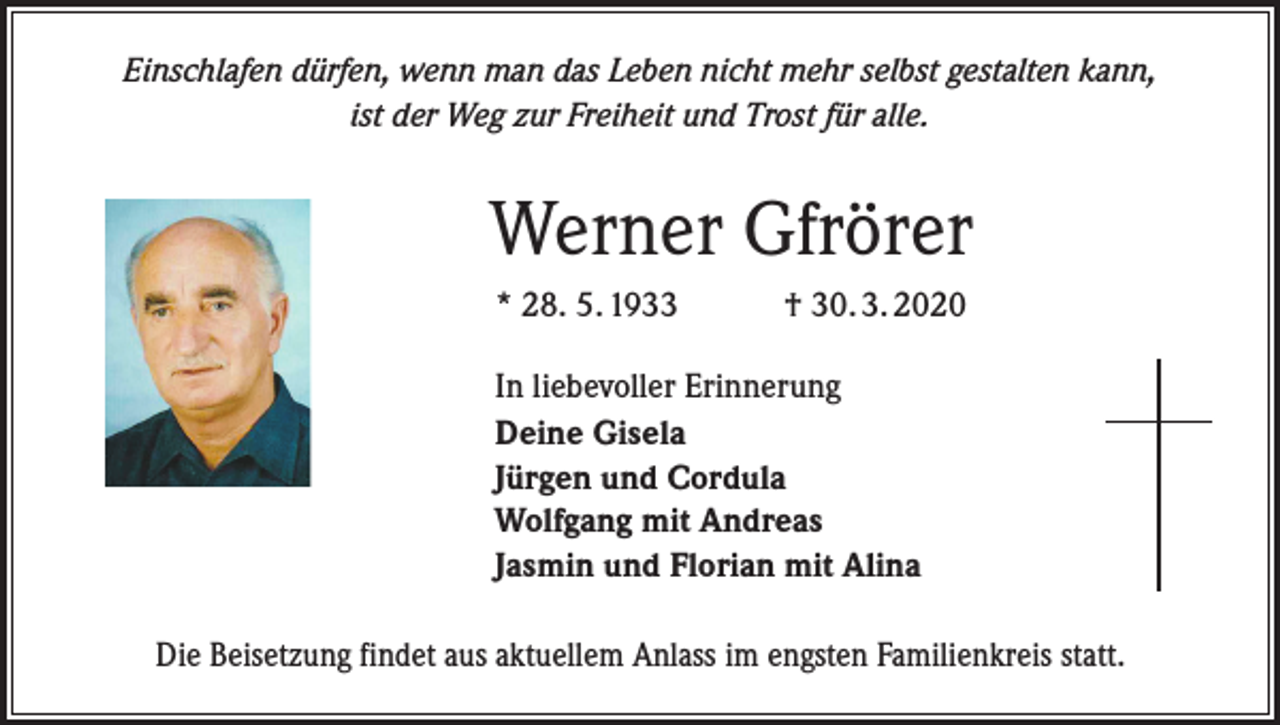 <p>Einschlafen dürfen, wenn man das Leben nicht mehr selbst gestalten kann,<br />ist der Weg zur Freiheit und Trost für alle.</p><p>Werner Gfrörer<br />* 28. 5. 1933 † 30. 3. 2020</p><p>In liebevoller Erinnerung<br />Deine Gisela<br />Jürgen und Cordula<br />Wolfgang mit Andreas<br />Jasmin und Florian mit Alina<br />Die Beisetzung findet aus aktuellem Anlass im engsten Familienkreis statt.</p>