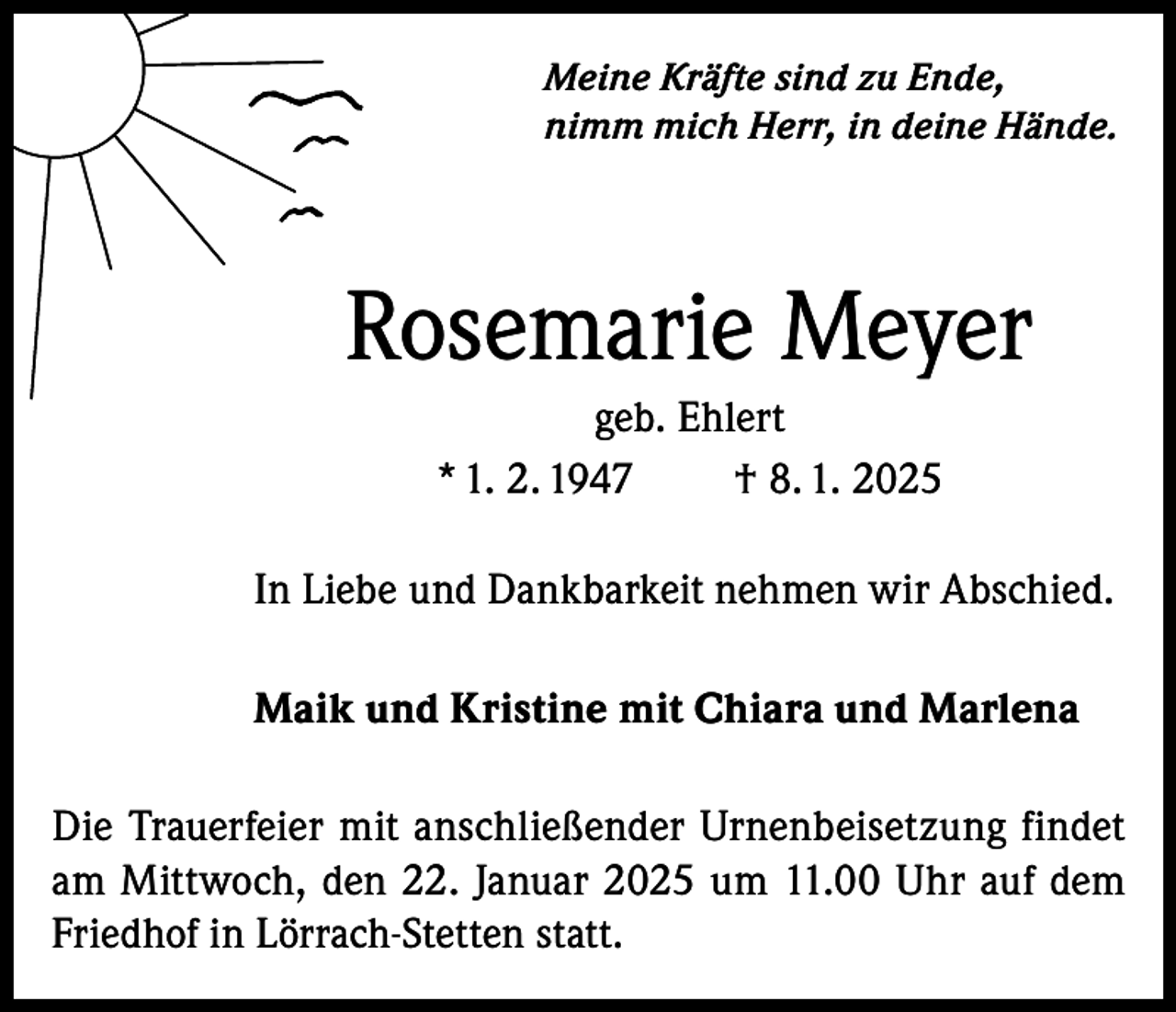 <p>Meine Kräfte sind zu Ende,<br />nimm mich Herr, in deine Hände.</p><p>Rosemarie Meyer<br />geb. Ehlert<br />* 1. 2. 1947<br />† 8. 1. 2025<br />In Liebe und Dankbarkeit nehmen wir Abschied.<br />Maik und Kristine mit Chiara und Marlena<br />Die Trauerfeier mit anschließender Urnenbeisetzung findet<br />am Mittwoch, den 22. Januar 2025 um 11.00 Uhr auf dem<br />Friedhof in Lörrach-Stetten statt.</p>
