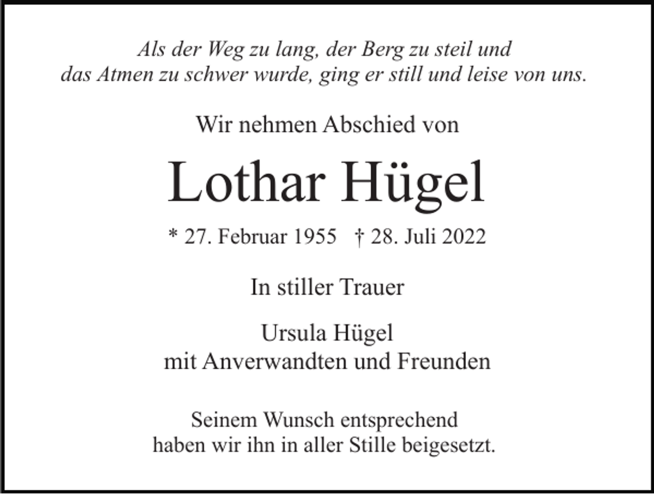 <p>Als der Weg zu lang, der Berg zu steil und<br />das Atmen zu schwer wurde, ging er still und leise von uns.</p><p>Wir nehmen Abschied von</p><p>Lothar Hügel<br />* 27. Februar 1955 † 28. Juli 2022</p><p>In stiller Trauer<br />Ursula Hügel<br />mit Anverwandten und Freunden<br />Seinem Wunsch entsprechend<br />haben wir ihn in aller Stille beigesetzt.</p>