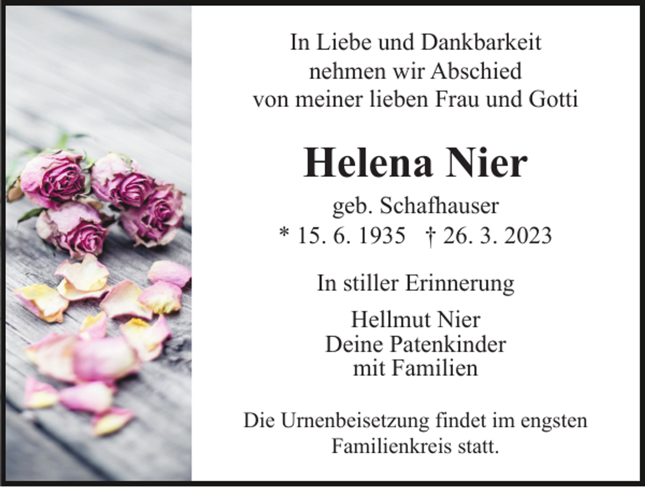 <p>In Liebe und Dankbarkeit<br />nehmen wir Abschied<br />von meiner lieben Frau und Gotti</p><p>Helena Nier<br />geb. Schafhauser<br />* 15. 6. 1935 † 26. 3. 2023<br />In stiller Erinnerung<br />Hellmut Nier<br />Deine Patenkinder<br />mit Familien<br />Die Urnenbeisetzung findet im engsten<br />Familienkreis statt.</p>