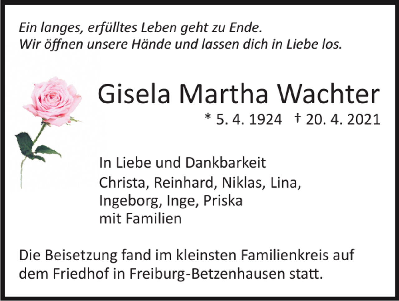 <p>Ein langes, erfülltes Leben geht zu Ende.<br />Wir öﬀnen unsere Hände und lassen dich in Liebe los.</p><p>Gisela Martha Wachter<br />* 5. 4. 1924 † 20. 4. 2021<br />In Liebe und Dankbarkeit<br />Christa, Reinhard, Niklas, Lina,<br />Ingeborg, Inge, Priska<br />mit Familien<br />Die Beisetzung fand im kleinsten Familienkreis auf<br />dem Friedhof in Freiburg­Betzenhausen sta�.</p>