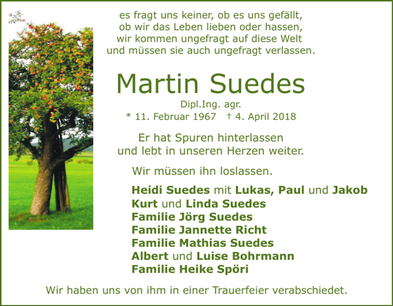 <p>ees<br />s ffragt<br />r a gt uns<br />u n s kkeiner,<br />ei n e r, ob<br />o b ees<br />s uns<br />u n s gefällt,<br />g ef ällt,<br />oob<br />b wir<br />wi r das<br />d a s LLeben<br />e b e n lilieben<br />e b e n ooder<br />d e r hassen,<br />h a s s e n,<br />wi<br />r kkommen<br />o m m e n uungefragt<br />n g ef r a gt aauf<br />uf di<br />e s e Welt<br />W elt<br />wir<br />diese<br />uund<br />n d müssen<br />m ü s s e n sisie<br />e aauch<br />u c h ungefragt<br />u n g ef r a gt verlassen.<br />v e rl a s s e n.</p><p>Martin<br />M a rti n SSuedes<br />u e d es<br />Di<br />pl. I n g. aagr.<br />g r.<br />Dipl.Ing.<br />* 111.<br />1. FFebruar<br />e b r u a r 11967<br />9 6 7 †† 4.<br />4. April<br />A p ril<br />*</p><p>EEr<br />r hhat<br />at Spuren<br />S p u r e n hi<br />nt e r l a s s e n<br />hinterlassen<br />uund<br />n d l lebt<br />e bt i in<br />n uunseren<br />n s e r e n Herzen<br />H e r z e n weiter.<br />w eit e r.<br />Wir<br />Wi r mmüssen<br />ü s s e n i hihn<br />n l oloslassen.<br />sl a s s e n.<br />Heidi<br />H ei di SSuedes<br />u e d e s mit<br />mit LLukas,<br />u k a s, Paul<br />P a ul uund<br />n d JJakob<br />akob<br />Kurt<br />K u r t uund<br />n d Linda<br />Li n d a Suedes<br />S ue des<br />Familie<br />F a mili e JJörg<br />ö r g Suedes<br />S uedes<br />Familie<br />F a mili e JJannette<br />a n n e t t e Richt<br />R i c ht<br />Familie<br />F a mili e Mathias<br />M a t hi a s Suedes<br />S ue des<br />Albert<br />n d LLuise<br />ui s e Bohrmann<br />B o hr m a n n<br />Al b e r t uund<br />Familie<br />F a mili e Heike<br />H ei k e Spöri<br />S p ö ri<br />Wir<br />Wi<br />r h haben<br />a b e n u uns<br />n s v von<br />o n i ihm<br />h m i in<br />n ei<br />einer<br />n e r Tr<br />Trauerfeier<br />a u e rf e i e r verabschiedet.<br />v e r a b s c hi e d et.</p>
