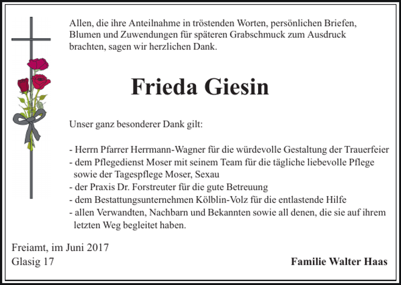 <p>Allen, die ihre Anteilnahme in tröstenden Worten, persönlichen Briefen,<br />Blumen und Zuwendungen für späteren Grabschmuck zum Ausdruck<br />brachten, sagen wir herzlichen Dank.</p><p>Frieda Giesin<br />Unser ganz besonderer Dank gilt:<br />- Herrn Pfarrer Herrmann-Wagner für die würdevolle Gestaltung der Trauerfeier<br />- dem Pflegedienst Moser mit seinem Team für die tägliche liebevolle Pflege<br />sowie der Tagespflege Moser, Sexau<br />- der Praxis Dr. Forstreuter für die gute Betreuung<br />- dem Bestattungsunternehmen Kölblin-Volz für die entlastende Hilfe<br />- allen Verwandten, Nachbarn und Bekannten sowie all denen, die sie auf ihrem<br />letzten Weg begleitet haben.</p><p>Freiamt, im Juni 2017<br />Glasig 17</p><p>Familie Walter Haas</p>