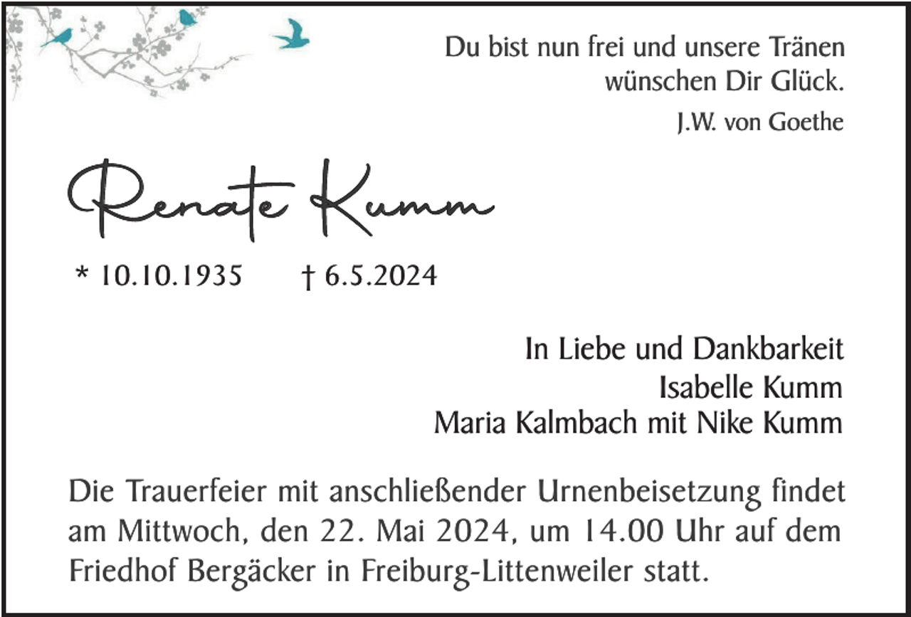 <p>Du bist nun frei und unsere Tränen<br />wünschen Dir Glück.<br />J.W. von Goethe</p><p>Renate Kumm<br />* 10.10.1935</p><p>† 6.5.2024</p><p>In Liebe und Dankbarkeit<br />Isabelle Kumm<br />Maria Kalmbach mit Nike Kumm<br />Die Trauerfeier mit anschließender Urnenbeisetzung findet<br />am Mittwoch, den 22. Mai 2024, um 14.00 Uhr auf dem<br />Friedhof Bergäcker in Freiburg-Littenweiler statt.</p>