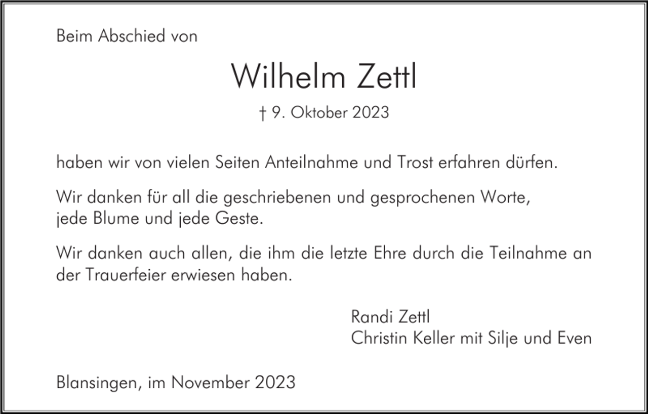 <p>Beim Abschied von</p><p>Wilhelm Zettl<br />† 9. Oktober 2023</p><p>haben wir von vielen Seiten Anteilnahme und Trost erfahren dürfen.<br />Wir danken für all die geschriebenen und gesprochenen Worte,<br />jede Blume und jede Geste.<br />Wir danken auch allen, die ihm die letzte Ehre durch die Teilnahme an<br />der Trauerfeier erwiesen haben.<br />Randi Zettl<br />Christin Keller mit Silje und Even<br />Blansingen, im November 2023</p>