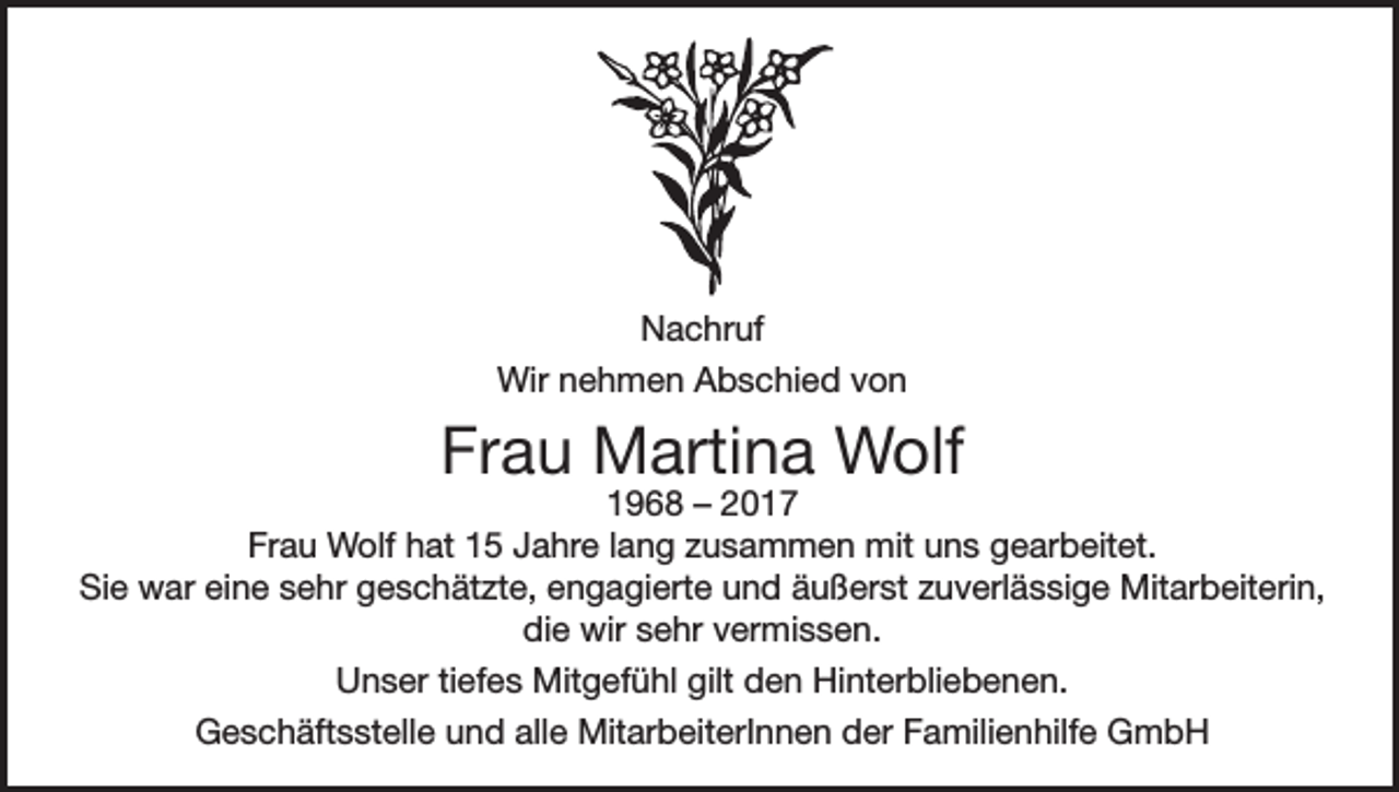 <p>Nachruf<br />Wir nehmen Abschied von</p><p>Frau Martina Wolf</p><p>1968 – 2017<br />Frau Wolf hat 15 Jahre lang zusammen mit uns gearbeitet.<br />Sie war eine sehr geschätzte, engagierte und äußerst zuverlässige Mitarbeiterin,<br />die wir sehr vermissen.<br />Unser tiefes Mitgefühl gilt den Hinterbliebenen.<br />Geschäftsstelle und alle MitarbeiterInnen der Familienhilfe GmbH</p>