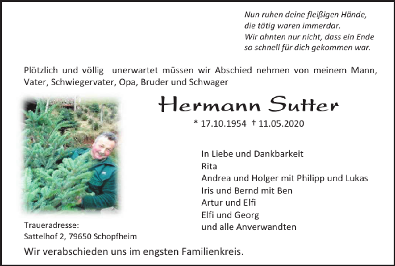 <p>Nun ruhen deine fleißigen Hände,<br />die tätig waren immerdar.<br />Wir ahnten nur nicht, dass ein Ende<br />so schnell für dich gekommen war.</p><p>Plötzlich und völlig unerwartet müssen wir Abschied nehmen von meinem Mann,<br />Vater, Schwiegervater, Opa, Bruder und Schwager</p><p>Hermann Sutter<br />* 17.10.1954 † 11.05.2020</p><p>Traueradresse:<br />Sattelhof 2, 79650 Schopfheim</p><p>In Liebe und Dankbarkeit<br />Rita<br />Andrea und Holger mit Philipp und Lukas<br />Iris und Bernd mit Ben<br />Artur und Elfi<br />Elfi und Georg<br />und alle Anverwandten</p><p>Wir verabschieden uns im engsten Familienkreis.</p>