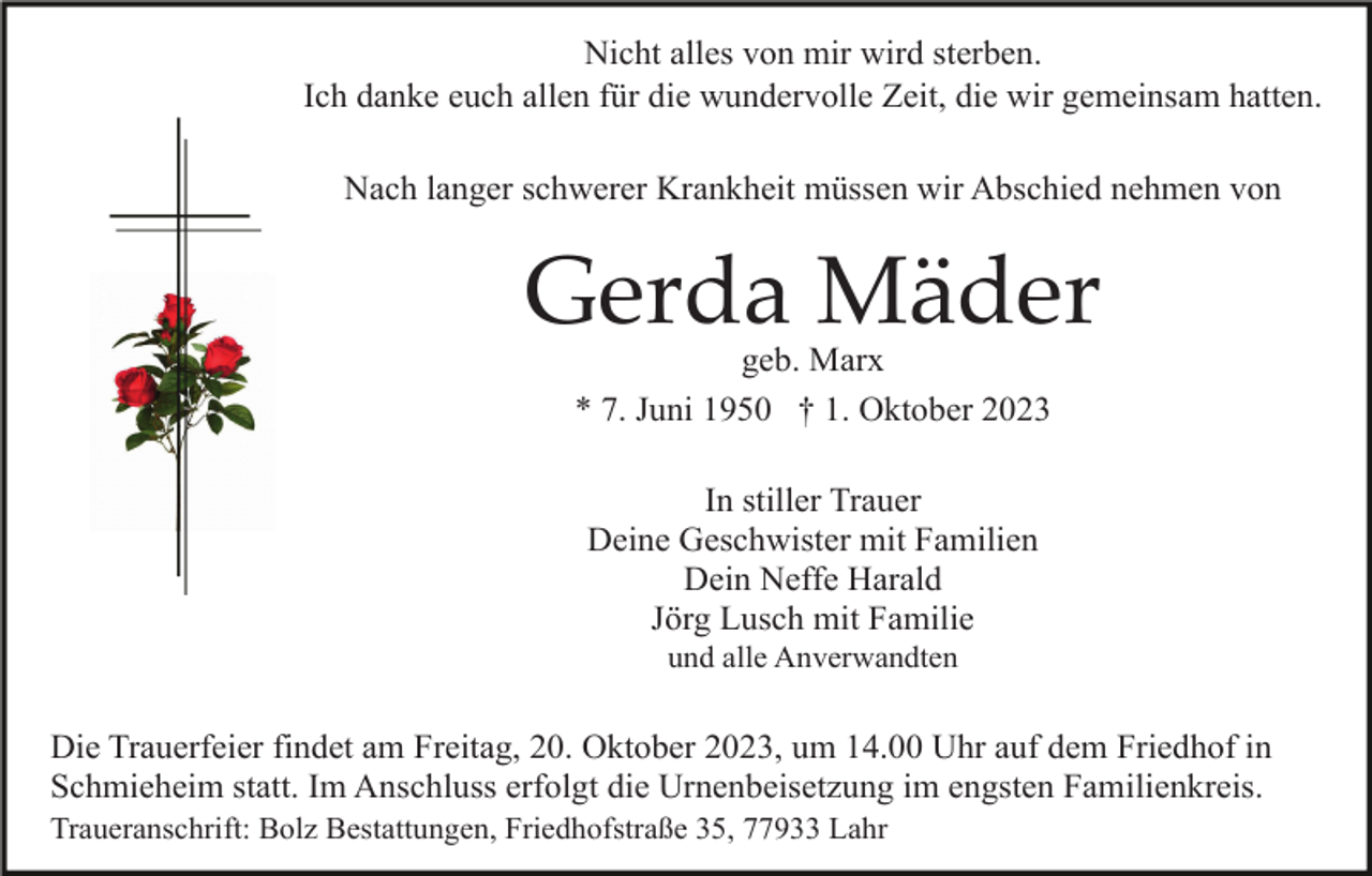 <p>Nicht alles von mir wird sterben.<br />Ich danke euch allen für die wundervolle Zeit, die wir gemeinsam hatten.<br />Nach langer schwerer Krankheit müssen wir Abschied nehmen von</p><p>Gerda Mäder<br />geb. Marx<br />* 7. Juni 1950 † 1. Oktober 2023<br />In stiller Trauer<br />Deine Geschwister mit Familien<br />Dein Neffe Harald<br />Jörg Lusch mit Familie<br />und alle Anverwandten</p><p>Die Trauerfeier findet am Freitag, 20. Oktober 2023, um 14.00 Uhr auf dem Friedhof in<br />Schmieheim statt. Im Anschluss erfolgt die Urnenbeisetzung im engsten Familienkreis.<br />Traueranschrift: Bolz Bestattungen, Friedhofstraße 35, 77933 Lahr</p>