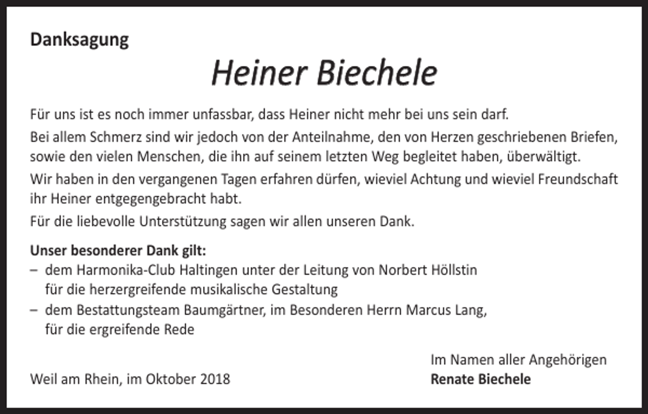 <p>Danksagung</p><p>Heiner Biechele</p><p>Für uns ist es noch immer unfassbar, dass Heiner nicht mehr bei uns sein darf.<br />Bei allem Schmerz sind wir jedoch von der Anteilnahme, den von Herzen geschriebenen Briefen,<br />sowie den vielen Menschen, die ihn auf seinem letzten Weg begleitet haben, überwältigt.<br />Wir haben in den vergangenen Tagen erfahren dürfen, wieviel Achtung und wieviel Freundschaft<br />ihr Heiner entgegengebracht habt.<br />Für die liebevolle Unterstützung sagen wir allen unseren Dank.<br />Unser besonderer Dank gilt:<br />– dem Harmonika-Club Haltingen unter der Leitung von Norbert Höllstin<br />für die ­herzergreifende musikalische Gestaltung<br />– dem Bestattungsteam Baumgärtner, im Besonderen Herrn Marcus Lang,<br />für die ­ergreifende Rede</p><p>Weil am Rhein, im Oktober 2018</p><p>Im Namen aller Angehörigen<br />Renate Biechele</p>