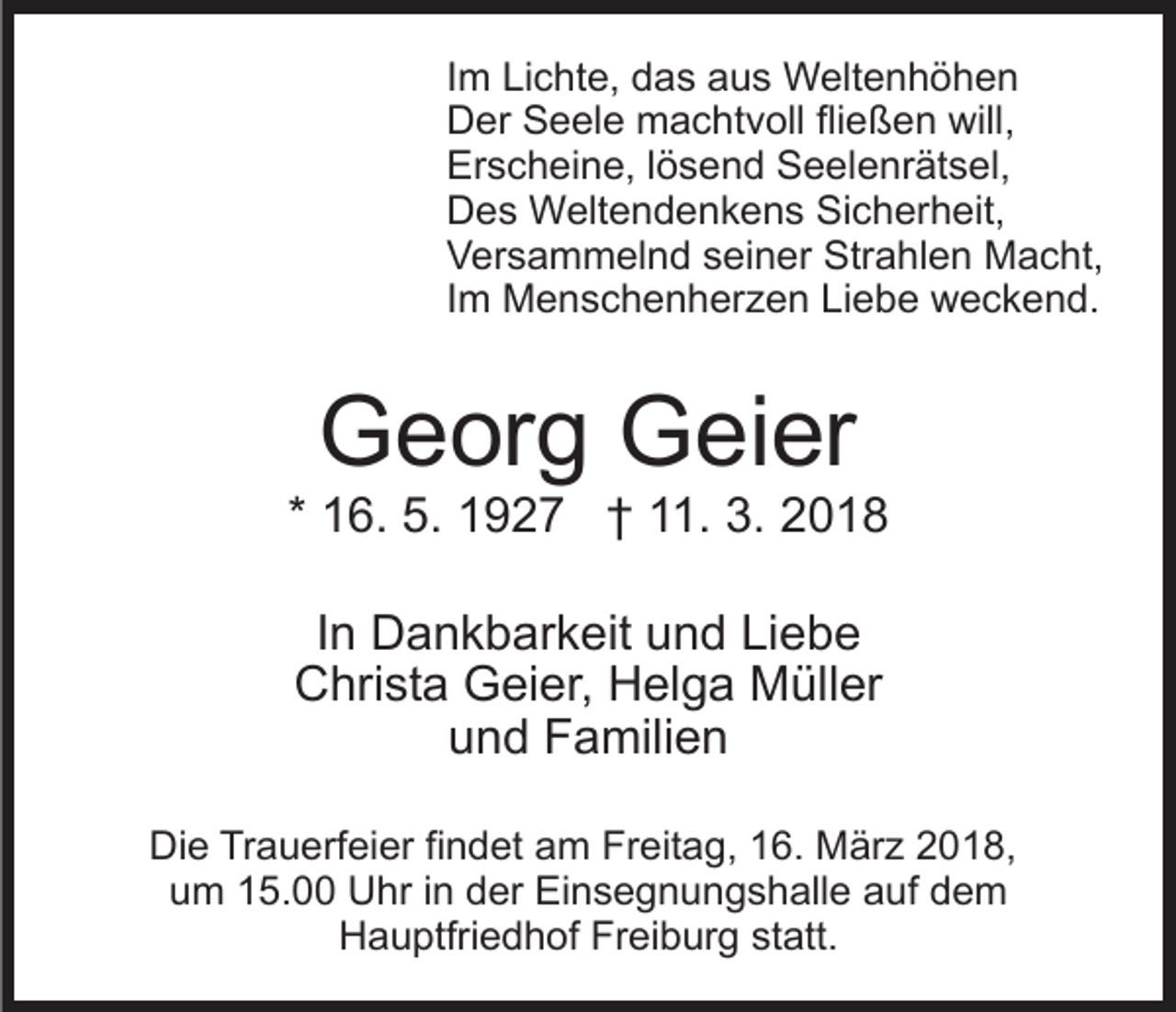 <p>IImm Lichte,<br />Li c ht e, das<br />d a s aus<br />a u s Weltenhöhen<br />W elt e n h ö h e n<br />DDer<br />er SSeele<br />e el e machtvoll<br />m a c ht v oll flifließen<br />e ß e n will,<br />will,<br />Erscheine,<br />Er<br />s c h ei n e, l lösend<br />ö s e n d SSeelenrätsel,<br />e e l e nr ät s el,<br />DDes<br />e s Weltendenkens<br />W elt e n d e n k e n s SiSicherheit,<br />c h er h eit,<br />VVersammelnd<br />er s a m m el n d sseiner<br />ei n er SStrahlen<br />tr a hl e n Macht,<br />M a c ht,<br />IImm Menschenherzen<br />M e n s c h e n h er z e n Liebe<br />Lie b e weckend.<br />w e c k e n d.</p><p>GGeorg<br />e or g GGeier<br />ei er</p><p>* 16.<br />1 6. 5.<br />5. 1927<br />1 9 2 7 †† 11.<br />. 3.<br />3. 22<br />IInn Dankbarkeit<br />D a n k b ar k eit und<br />u n d Liebe<br />Li eb e<br />CChrista<br />hri st a Geier,<br />G ei er, HHelga<br />el g a Müller<br />M üll er<br />uund<br />n d Familien<br />F a mili e n<br />Di e TrTrauerfeier<br />Die<br />a u erf ei er fifindet<br />n d et aam<br />m FrFreitag,<br />eit a g, 116.<br />6. MMärz<br />är z 22018,<br />0 1 8,<br />um<br />u m 115.00<br />5. Uhr<br />U hr i in<br />n dder<br />er Einsegnungshalle<br />Ei n s e g n u n g s h all e aauf<br />uf ddem<br />em<br />Freiburg<br />HHauptfriedhof<br />a u ptfri e d h of Fr<br />ei b ur g statt.<br />st att.</p>