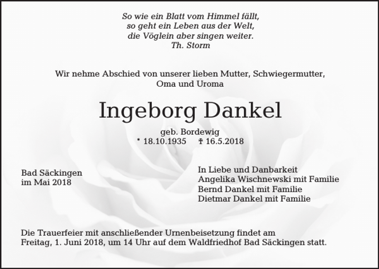<p>So wie ein Blatt vom Himmel fällt,<br />so geht ein Leben aus der Welt,<br />die Vöglein aber singen weiter.<br />Th. Storm<br />Wir nehme Abschied von unserer lieben Mutter, Schwiegermutter,<br />Oma und Uroma</p><p>Ingeborg Dankel<br />geb. Bordewig<br />* 18.10.1935 † 16.5.2018</p><p>Bad Säckingen<br />im Mai 2018</p><p>In Liebe und Danbarkeit<br />Angelika Wischnewski mit Familie<br />Bernd Dankel mit Familie<br />Dietmar Dankel mit Familie</p><p>Die Trauerfeier mit anschließender Urnenbeisetzung findet am<br />Freitag, 1. Juni 2018, um 14 Uhr auf dem Waldfriedhof Bad Säckingen statt.</p>