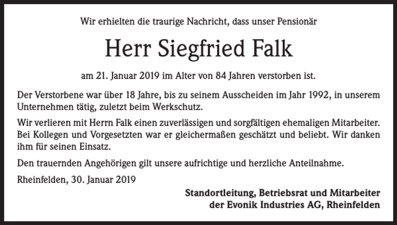 <p>Wir erhielten die traurige Nachricht, dass unser Pensionär</p><p>Herr Siegfried Falk<br />am 21. Januar 2019 im Alter von 84 Jahren verstorben ist.<br />Der Verstorbene war über 18 Jahre, bis zu seinem Ausscheiden im Jahr 1992, in unserem<br />Unternehmen tätig, zuletzt beim Werkschutz.<br />Wir verlieren mit Herrn Falk einen zuverlässigen und sorgfältigen ehemaligen Mitarbeiter.<br />Bei Kollegen und Vorgesetzten war er gleichermaßen geschätzt und beliebt. Wir danken<br />ihm für seinen Einsatz.<br />Den trauernden Angehörigen gilt unsere aufrichtige und herzliche Anteilnahme.<br />Rheinfelden, 30. Januar 2019<br />Standortleitung, Betriebsrat und Mitarbeiter<br />der Evonik Industries AG, Rheinfelden</p>