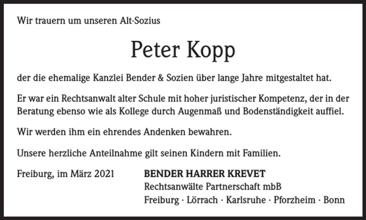 <p>Wir trauern um unseren Alt-Sozius</p><p>Peter Kopp<br />der die ehemalige Kanzlei Bender &amp; Sozien über lange Jahre mitgestaltet hat.<br />Er war ein Rechtsanwalt alter Schule mit hoher juristischer Kompetenz, der in der<br />Beratung ebenso wie als Kollege durch Augenmaß und Bodenständigkeit auffiel.<br />Wir werden ihm ein ehrendes Andenken bewahren.<br />Unsere herzliche Anteilnahme gilt seinen Kindern mit Familien.<br />Freiburg, im März 2021</p><p>BENDER HARRER KREVET<br />Rechtsanwälte Partnerschaft mbB<br />Freiburg · Lörrach · Karlsruhe · Pforzheim · Bonn</p>