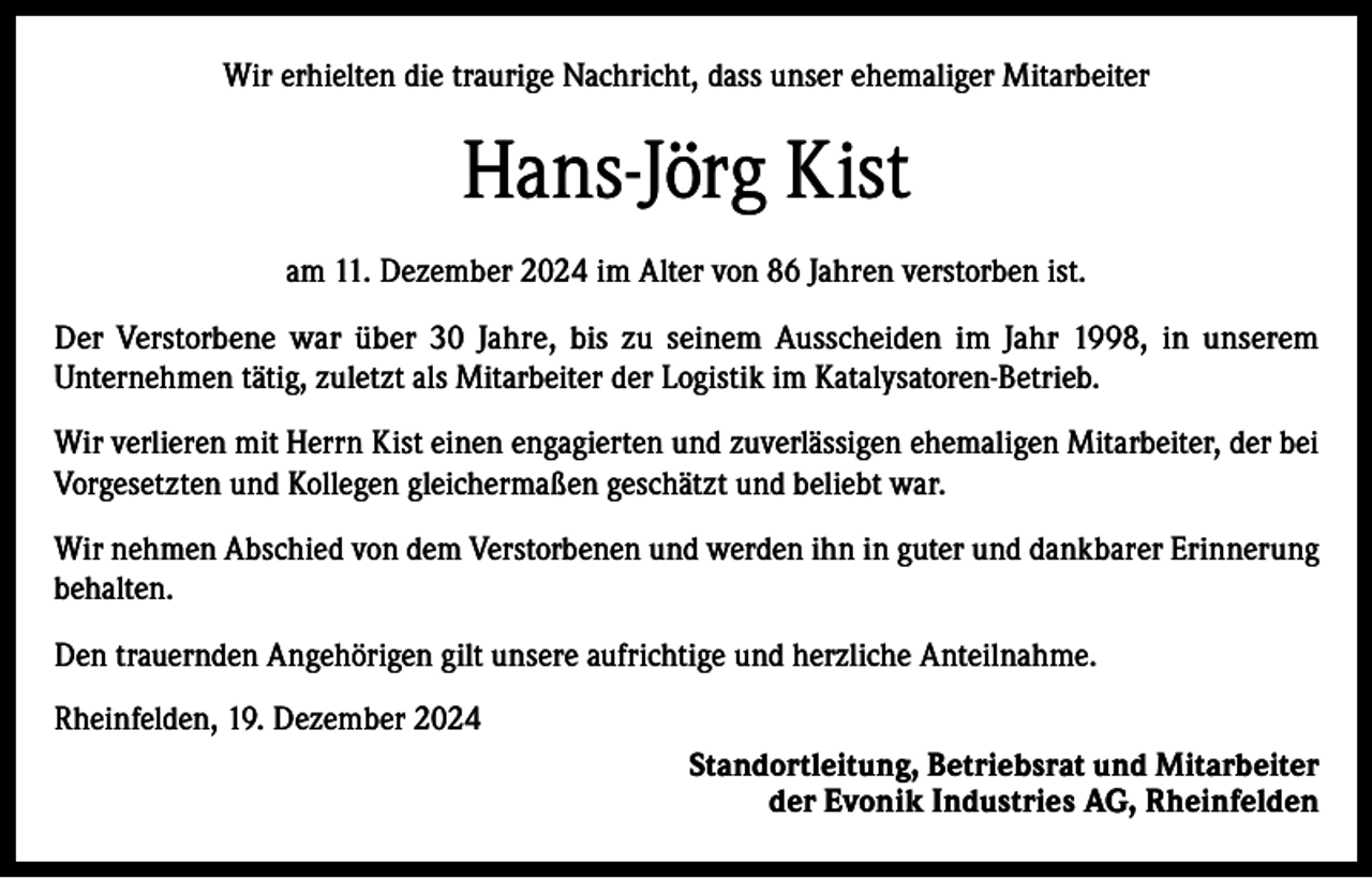 <p>Wir erhielten die traurige Nachricht, dass unser ehemaliger Mitarbeiter</p><p>Hans-Jörg Kist<br />am 11. Dezember 2024 im Alter von 86 Jahren verstorben ist.<br />Der Verstorbene war über 30 Jahre, bis zu seinem Ausscheiden im Jahr 1998, in unserem<br />Unternehmen tätig, zuletzt als Mitarbeiter der Logistik im Katalysatoren-Betrieb.<br />Wir verlieren mit Herrn Kist einen engagierten und zuverlässigen ehemaligen Mitarbeiter, der bei<br />Vorgesetzten und Kollegen gleichermaßen geschätzt und beliebt war.<br />Wir nehmen Abschied von dem Verstorbenen und werden ihn in guter und dankbarer Erinnerung<br />behalten.<br />Den trauernden Angehörigen gilt unsere aufrichtige und herzliche Anteilnahme.<br />Rheinfelden, 19. Dezember 2024<br />Standortleitung, Betriebsrat und Mitarbeiter<br />der Evonik Industries AG, Rheinfelden</p>