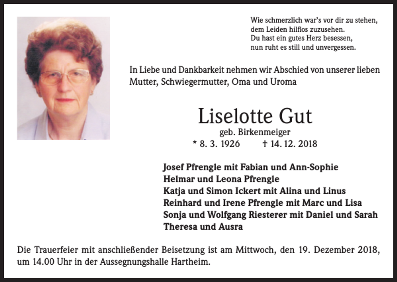 <p>Wie schmerzlich war’s vor dir zu stehen,<br />dem Leiden hilflos zuzusehen.<br />Du hast ein gutes Herz besessen,<br />nun ruht es still und unvergessen.</p><p>In Liebe und Dankbarkeit nehmen wir Abschied von unserer lieben<br />Mutter, Schwiegermutter, Oma und Uroma</p><p>Liselotte Gut</p><p>geb. Birkenmeiger<br />* 8. 3. 1926<br />† 14. 12. 2018<br />Josef Pfrengle mit Fabian und Ann-Sophie<br />Helmar und Leona Pfrengle<br />Katja und Simon Ickert mit Alina und Linus<br />Reinhard und Irene Pfrengle mit Marc und Lisa<br />Sonja und Wolfgang Riesterer mit Daniel und Sarah<br />Theresa und Ausra<br />Die Trauerfeier mit anschließender Beisetzung ist am Mittwoch, den 19. Dezember 2018,<br />um 14.00 Uhr in der Aussegnungshalle Hartheim.</p>
