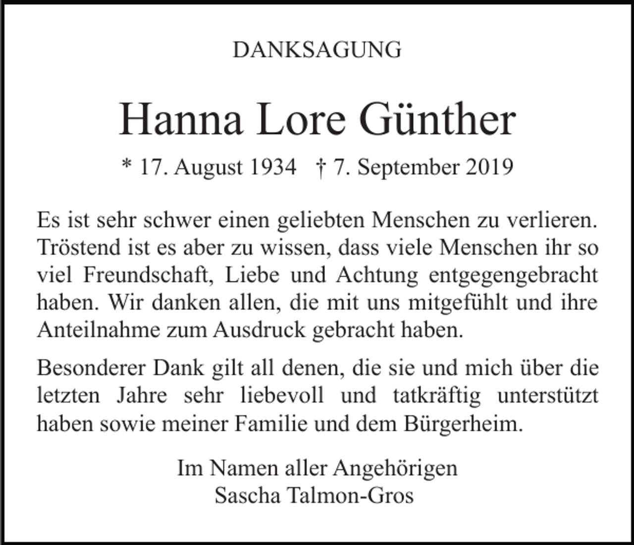 <p>DANKSAGUNG</p><p>Hanna Lore Günther<br />* 17. August 1934 † 7. September 2019<br />Es ist sehr schwer einen geliebten Menschen zu verlieren.<br />Tröstend ist es aber zu wissen, dass viele Menschen ihr so<br />viel Freundschaft, Liebe und Achtung entgegengebracht<br />haben. Wir danken allen, die mit uns mitgefühlt und ihre<br />Anteilnahme zum Ausdruck gebracht haben.<br />Besonderer Dank gilt all denen, die sie und mich über die<br />letzten Jahre sehr liebevoll und tatkräftig unterstützt<br />haben sowie meiner Familie und dem Bürgerheim.<br />Im Namen aller Angehörigen<br />Sascha Talmon-Gros</p>